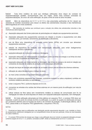 ABNT NBR 5410:2004
72 © ABNT 2004 Todos os direitos reservados
5.4.3.4 Toda linha metálica de sinal que interligue edificações deve dispor de condutor de
eqüipotencialização paralelo, acompanhando todo seu trajeto, sendo esse condutor conectado às
eqüipotencializações, de uma e de outra edificação, às quais a linha de sinal se acha vinculada.
5.4.3.5 Além da observância de 6.1.7.1 e 6.1.7.2 e das prescrições pertinentes de 6.4, devem ser
adotadas as medidas necessárias para reduzir os efeitos das sobretensões induzidas e das interferências
eletromagnéticas em níveis aceitáveis.
NOTA São exemplos de medidas que contribuem para a redução dos efeitos das sobretensões induzidas e das
interferências eletromagnéticas:
a) disposição adequada das fontes potenciais de perturbações em relação aos equipamentos sensíveis;
b) disposição adequada dos equipamentos sensíveis em relação a circuitos e equipamentos com altas
correntes como, por exemplo, barramentos de distribuição e elevadores;
c) uso de filtros e/ou dispositivos de proteção contra surtos (DPSs) em circuitos que alimentam
equipamentos sensíveis;
d) seleção de dispositivos de proteção com temporização adequada, para evitar desligamentos
indesejáveis devidos a transitórios;
e) eqüipotencialização de invólucros metálicos e blindagens;
f) separação adequada, por distanciamento ou blindagem, entre as linhas de energia e as linhas de sinal,
bem como seu cruzamento em ângulo reto;
g) separação adequada, por distanciamento ou blindagem, das linhas de energia e de sinal em relação aos
condutores de descida do sistema de proteção contra descargas atmosféricas;
h) redução dos laços de indução pela adoção de um trajeto comum para as linhas dos diversos sistemas;
i) utilização de cabos blindados para o tráfego de sinais;
j) as mais curtas conexões de eqüipotencialização possíveis;
k) linhas com condutores separados (por exemplo, condutores isolados ou cabos unipolares) contidas em
condutos metálicos aterrados ou equivalentes;
l) evitar o esquema TN-C, conforme disposto em 5.4.3.6;
m) concentrar as entradas e/ou saídas das linhas externas em um mesmo ponto da edificação (ver nota de
6.4.2.1.2.);
n) utilizar enlaces de fibra óptica sem revestimento metálico ou enlaces de comunicação sem fio na
interligação de redes de sinal dispostas em áreas com eqüipotencializações separadas, sem interligação.
5.4.3.6 Em toda edificação alimentada por linha elétrica em esquema TN-C, o condutor PEN deve ser
separado, a partir do ponto de entrada da linha na edificação, ou a partir do quadro de distribuição principal,
em condutores distintos para as funções de neutro e de condutor de proteção. A alimentação elétrica, até aí
TN-C, passa então a um esquema TN-S (globalmente, o esquema é TN-C-S).
NOTAS
1 Excetuam-se dessa regra as edificações cuja destinação permita seguramente descartar o uso, imediato ou futuro,
de equipamentos eletrônicos interligados por ou compartilhando linhas de sinal (em particular, linhas de sinal baseadas
em cabos metálicos).
2 O condutor PEN da linha de energia que chega a uma edificação deve ser incluído na eqüipotencialização principal,
conforme exigido em 6.4.2.1.1, e, portanto, conectado ao BEP, direta ou indiretamente (ver 6.4.2.1 e anexo G).
Exemplarparausoexclusivo-CONNECTCOMTELEINFORMATICACOMERCIOESERVICOSLTDA-00.308.141/0002-57(Pedido208272Impresso:22/01/2010)
 