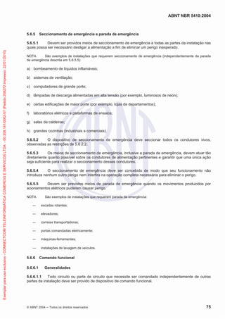 ABNT NBR 5410:2004
© ABNT 2004 Todos os direitos reservados 75
5.6.5 Seccionamento de emergência e parada de emergência
5.6.5.1 Devem ser providos meios de seccionamento de emergência a todas as partes da instalação nas
quais possa ser necessário desligar a alimentação a fim de eliminar um perigo inesperado.
NOTA São exemplos de instalações que requerem seccionamento de emergência (independentemente da parada
de emergência descrita em 5.6.5.5):
a) bombeamento de líquidos inflamáveis;
b) sistemas de ventilação;
c) computadores de grande porte;
d) lâmpadas de descarga alimentadas em alta tensão (por exemplo, luminosos de neon);
e) certas edificações de maior porte (por exemplo, lojas de departamentos);
f) laboratórios elétricos e plataformas de ensaios;
g) salas de caldeiras;
h) grandes cozinhas (industriais e comerciais).
5.6.5.2 O dispositivo de seccionamento de emergência deve seccionar todos os condutores vivos,
observadas as restrições de 5.6.2.2.
5.6.5.3 Os meios de seccionamento de emergência, inclusive a parada de emergência, devem atuar tão
diretamente quanto possível sobre os condutores de alimentação pertinentes e garantir que uma única ação
seja suficiente para realizar o seccionamento desses condutores.
5.6.5.4 O seccionamento de emergência deve ser concebido de modo que seu funcionamento não
introduza nenhum outro perigo nem interfira na operação completa necessária para eliminar o perigo.
5.6.5.5 Devem ser previstos meios de parada de emergência quando os movimentos produzidos por
acionamentos elétricos puderem causar perigo.
NOTA São exemplos de instalações que requerem parada de emergência:
escadas rolantes;
elevadores;
correias transportadoras;
portas comandadas eletricamente;
máquinas-ferramentas;
instalações de lavagem de veículos.
5.6.6 Comando funcional
5.6.6.1 Generalidades
5.6.6.1.1 Todo circuito ou parte de circuito que necessite ser comandado independentemente de outras
partes da instalação deve ser provido de dispositivo de comando funcional.
Exemplarparausoexclusivo-CONNECTCOMTELEINFORMATICACOMERCIOESERVICOSLTDA-00.308.141/0002-57(Pedido208272Impresso:22/01/2010)
 