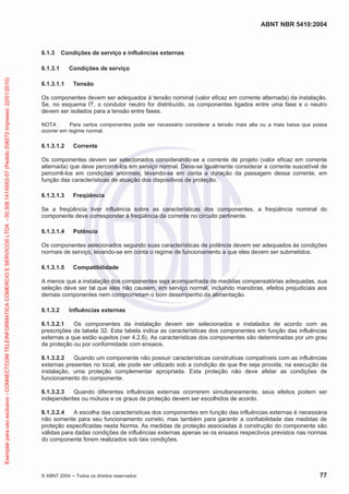 ABNT NBR 5410:2004
© ABNT 2004 Todos os direitos reservados 77
6.1.3 Condições de serviço e influências externas
6.1.3.1 Condições de serviço
6.1.3.1.1 Tensão
Os componentes devem ser adequados à tensão nominal (valor eficaz em corrente alternada) da instalação.
Se, no esquema IT, o condutor neutro for distribuído, os componentes ligados entre uma fase e o neutro
devem ser isolados para a tensão entre fases.
NOTA Para certos componentes pode ser necessário considerar a tensão mais alta ou a mais baixa que possa
ocorrer em regime normal.
6.1.3.1.2 Corrente
Os componentes devem ser selecionados considerando-se a corrente de projeto (valor eficaz em corrente
alternada) que deve percorrê-los em serviço normal. Deve-se igualmente considerar a corrente suscetível de
percorrê-los em condições anormais, levando-se em conta a duração da passagem dessa corrente, em
função das características de atuação dos dispositivos de proteção.
6.1.3.1.3 Freqüência
Se a freqüência tiver influência sobre as características dos componentes, a freqüência nominal do
componente deve corresponder à freqüência da corrente no circuito pertinente.
6.1.3.1.4 Potência
Os componentes selecionados segundo suas características de potência devem ser adequados às condições
normais de serviço, levando-se em conta o regime de funcionamento a que eles devem ser submetidos.
6.1.3.1.5 Compatibilidade
A menos que a instalação dos componentes seja acompanhada de medidas compensatórias adequadas, sua
seleção deve ser tal que eles não causem, em serviço normal, incluindo manobras, efeitos prejudiciais aos
demais componentes nem comprometam o bom desempenho da alimentação.
6.1.3.2 Influências externas
6.1.3.2.1 Os componentes da instalação devem ser selecionados e instalados de acordo com as
prescrições da tabela 32. Esta tabela indica as características dos componentes em função das influências
externas a que estão sujeitos (ver 4.2.6). As características dos componentes são determinadas por um grau
de proteção ou por conformidade com ensaios.
6.1.3.2.2 Quando um componente não possuir características construtivas compatíveis com as influências
externas presentes no local, ele pode ser utilizado sob a condição de que lhe seja provida, na execução da
instalação, uma proteção complementar apropriada. Esta proteção não deve afetar as condições de
funcionamento do componente.
6.1.3.2.3 Quando diferentes influências externas ocorrerem simultaneamente, seus efeitos podem ser
independentes ou mútuos e os graus de proteção devem ser escolhidos de acordo.
6.1.3.2.4 A escolha das características dos componentes em função das influências externas é necessária
não somente para seu funcionamento correto, mas também para garantir a confiabilidade das medidas de
proteção especificadas nesta Norma. As medidas de proteção associadas à construção do componente são
válidas para dadas condições de influências externas apenas se os ensaios respectivos previstos nas normas
do componente forem realizados sob tais condições.
Exemplarparausoexclusivo-CONNECTCOMTELEINFORMATICACOMERCIOESERVICOSLTDA-00.308.141/0002-57(Pedido208272Impresso:22/01/2010)
 