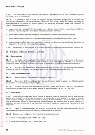 ABNT NBR 5410:2004
88 © ABNT 2004 Todos os direitos reservados
NOTA Esta atualização pode ser realizada pelo projetista, pelo executor ou por outro profissional, conforme
acordado previamente entre as partes.
6.1.8.3 As instalações para as quais não se prevê equipe permanente de operação, supervisão e/ou
manutenção, composta por pessoal advertido ou qualificado (BA4 ou BA5, tabela 18), devem ser entregues
acompanhadas de um manual do usuário, redigido em linguagem acessível a leigos, que contenha, no
mínimo, os seguintes elementos:
a) esquema(s) do(s) quadro(s) de distribuição com indicação dos circuitos e respectivas finalidades,
incluindo relação dos pontos alimentados, no caso de circuitos terminais;
b) potências máximas que podem ser ligadas em cada circuito terminal efetivamente disponível;
c) potências máximas previstas nos circuitos terminais deixados como reserva, quando for o caso;
d) recomendação explícita para que não sejam trocados, por tipos com características diferentes, os
dispositivos de proteção existentes no(s) quadro(s).
NOTA São exemplos de tais instalações as de unidades residenciais, de pequenos estabelecimentos comerciais, etc.
6.2 Seleção e instalação das linhas elétricas
6.2.1 Generalidades
6.2.1.1 A seleção e a instalação de linhas elétricas devem levar em conta os princípios fundamentais,
enunciados em 4.1, que sejam aplicáveis aos condutores, suas terminações e emendas, aos suportes e
suspensões a eles associados e aos seus invólucros ou métodos de proteção contra influências externas.
6.2.1.2 As prescrições apresentadas a seguir são aplicáveis, em particular, aos condutores vivos (fases
e neutro, no caso de circuitos em corrente alternada). Sobre condutores de proteção, ver 6.4.3.
6.2.2 Tipos de linhas elétricas
6.2.2.1 Os tipos de linhas elétricas estão indicados na tabela 33.
6.2.2.2 Outros tipos de linhas elétricas, além dos constantes na tabela 33, podem ser utilizados, desde
que atendam às prescrições gerais desta seção.
6.2.2.3 As linhas pré-fabricadas (barramentos blindados) devem atender à IEC 60439-2, ser instaladas
de acordo com as instruções do fabricante e atender às prescrições de 6.2.4, 6.2.7, 6.2.8 e 6.2.9.
6.2.3 Condutores
NOTA Como as prescrições desta Norma relativas à seleção e instalação das linhas elétricas estão voltadas
especialmente para as linhas de energia, os condutores envolvidos são, portanto, condutores ou cabos de potência.
Assim, para uma orientação específica sobre cabos de controle, de instrumentação ou para outras linhas elétricas de
sinal, recomenda-se a consulta às normas aplicáveis a esses produtos e aos seus fabricantes. A mesma observação é
válida para os cabos de potência de uso específico, como os de ligação de equipamentos, incluindo os de alta
temperatura.
6.2.3.1 Todos os condutores devem ser providos, no mínimo, de isolação, a não ser quando o uso de
condutores nus ou providos apenas de cobertura for expressamente permitido.
6.2.3.2 Os cabos uni e multipolares devem atender às seguintes normas:
a) os cabos com isolação de EPR, à ABNT NBR 7286;
b) os cabos com isolação de XLPE, à ABNT NBR 7287;
Exemplarparausoexclusivo-CONNECTCOMTELEINFORMATICACOMERCIOESERVICOSLTDA-00.308.141/0002-57(Pedido208272Impresso:22/01/2010)
 