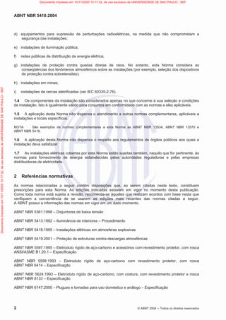 ABNT NBR 5410:2004
2 © ABNT 2004  Todos os direitos reservados
d) equipamentos para supressão de perturbações radioelétricas, na medida que não comprometam a
segurança das instalações;
e) instalações de iluminação pública;
f) redes públicas de distribuição de energia elétrica;
g) instalações de proteção contra quedas diretas de raios. No entanto, esta Norma considera as
conseqüências dos fenômenos atmosféricos sobre as instalações (por exemplo, seleção dos dispositivos
de proteção contra sobretensões);
h) instalações em minas;
i) instalações de cercas eletrificadas (ver IEC 60335-2-76).
1.4 Os componentes da instalação são considerados apenas no que concerne à sua seleção e condições
de instalação. Isto é igualmente válido para conjuntos em conformidade com as normas a eles aplicáveis.
1.5 A aplicação desta Norma não dispensa o atendimento a outras normas complementares, aplicáveis a
instalações e locais específicos.
NOTA São exemplos de normas complementares a esta Norma as ABNT NBR 13534, ABNT NBR 13570 e
ABNT NBR 5418.
1.6 A aplicação desta Norma não dispensa o respeito aos regulamentos de órgãos públicos aos quais a
instalação deva satisfazer.
1.7 As instalações elétricas cobertas por esta Norma estão sujeitas também, naquilo que for pertinente, às
normas para fornecimento de energia estabelecidas pelas autoridades reguladoras e pelas empresas
distribuidoras de eletricidade.
2 Referências normativas
As normas relacionadas a seguir contêm disposições que, ao serem citadas neste texto, constituem
prescrições para esta Norma. As edições indicadas estavam em vigor no momento desta publicação.
Como toda norma está sujeita a revisão, recomenda-se àqueles que realizam acordos com base nesta que
verifiquem a conveniência de se usarem as edições mais recentes das normas citadas a seguir.
A ABNT possui a informação das normas em vigor em um dado momento.
ABNT NBR 5361:1998 – Disjuntores de baixa tensão
ABNT NBR 5413:1992 – Iluminância de interiores – Procedimento
ABNT NBR 5418:1995 – Instalações elétricas em atmosferas explosivas
ABNT NBR 5419:2001 – Proteção de estruturas contra descargas atmosféricas
ABNT NBR 5597:1995 – Eletroduto rígido de aço-carbono e acessórios com revestimento protetor, com rosca
ANSI/ASME B1.20.1 – Especificação
ABNT NBR 5598:1993 – Eletroduto rígido de aço-carbono com revestimento protetor, com rosca
ABNT NBR 6414 – Especificação
ABNT NBR 5624:1993 – Eletroduto rígido de aço-carbono, com costura, com revestimento protetor e rosca
ABNT NBR 8133 – Especificação
ABNT NBR 6147:2000 – Plugues e tomadas para uso doméstico e análogo – Especificação
Documento
impresso
em
10/11/2020
10:17:32,
de
uso
exclusivo
de
UNIVERSIDADE
DE
SAO
PAULO
-
SEF Documento impresso em 10/11/2020 10:17:32, de uso exclusivo de UNIVERSIDADE DE SAO PAULO - SEF
 