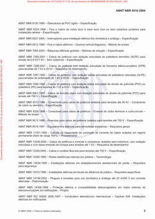 ABNT NBR 5410:2004
© ABNT 2004  Todos os direitos reservados 3
ABNT NBR 6150:1980 – Eletrodutos de PVC rígido – Especificação
ABNT NBR 6524:1998 – Fios e cabos de cobre duro e meio duro com ou sem cobertura protetora para
instalações aéreas – Especificação
ABNT NBR 6527:2000 – Interruptores para instalação elétrica fixa doméstica e análoga – Especificação
ABNT NBR 6812:1995 – Fios e cabos elétricos – Queima vertical (fogueira) – Método de ensaio
ABNT NBR 7094:2003 – Máquinas elétricas girantes – Motores de indução – Especificação
ABNT NBR 7285:2001 – Cabos de potência com isolação extrudada de polietileno termofixo (XLPE) para
tensão de 0,6 kV/1 kV – Sem cobertura – Especificação
ABNT NBR 7286:2001 – Cabos de potência com isolação extrudada de borracha etileno-propileno (EPR)
para tensões de 1 kV a 35 kV – Requisitos de desempenho
ABNT NBR 7287:1992 – Cabos de potência com isolação sólida extrudada de polietileno reticulado (XLPE)
para tensões de isolamento de 1 kV a 35 kV – Especificação
ABNT NBR 7288:1994 – Cabos de potência com isolação sólida extrudada de cloreto de polivinila (PVC) ou
polietileno (PE) para tensões de 1 kV a 6 kV – Especificação
ABNT NBR 8661:1997 – Cabos de formato plano com isolação extrudada de cloreto de polivinila (PVC) para
tensão até 750 V – Especificação
ABNT NBR 9313:1986 – Conectores para cabos de potência isolados para tensões até 35 kV – Condutores
de cobre ou alumínio – Especificação
ABNT NBR 9326:1986 – Conectores para cabos de potência – Ensaios de ciclos térmicos e curto-circuito –
Método de ensaio
ABNT NBR 9513:1986 – Emendas para cabos de potência isolados para tensões até 750 V – Especificação
ABNT NBR 9518:1997 – Equipamentos elétricos para atmosferas explosivas – Requisitos gerais
ABNT NBR 11301:1990 – Cálculo da capacidade de condução de corrente de cabos isolados em regime
permanente (fator de carga 100%) – Procedimento
ABNT NBR 13248:2000 – Cabos de potência e controle e condutores isolados sem cobertura, com isolação
extrudada e com baixa emissão de fumaça para tensões até 1 kV – Requisitos de desempenho
ABNT NBR 13249:2000 – Cabos e cordões flexíveis para tensões até 750 V – Especificação
ABNT NBR 13300:1995 – Redes telefônicas internas em prédios – Terminologia
ABNT NBR 13534:1995 – Instalações elétricas em estabelecimentos assistenciais de saúde – Requisitos
para segurança
ABNT NBR 13570:1996 – Instalações elétricas em locais de afluência de público – Requisitos específicos
ABNT NBR 14136:2002 – Plugues e tomadas para uso doméstico e análogo até 20 A/250 V em corrente
alternada – Padronização
ABNT NBR 14306:1999 – Proteção elétrica e compatibilidade eletromagnética em redes internas de
telecomunicações em edificações – Projeto
ABNT NBR IEC 60050 (826):1997 – Vocabulário eletrotécnico internacional – Capítulo 826: Instalações
elétricas em edificações
Documento
impresso
em
10/11/2020
10:17:32,
de
uso
exclusivo
de
UNIVERSIDADE
DE
SAO
PAULO
-
SEF Documento impresso em 10/11/2020 10:17:32, de uso exclusivo de UNIVERSIDADE DE SAO PAULO - SEF
 