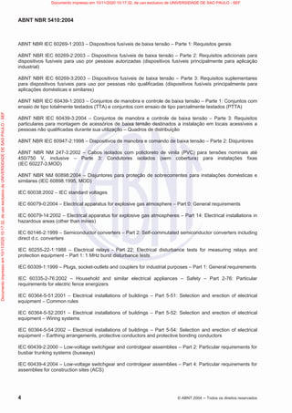 ABNT NBR 5410:2004
4 © ABNT 2004  Todos os direitos reservados
ABNT NBR IEC 60269-1:2003 – Dispositivos fusíveis de baixa tensão – Parte 1: Requisitos gerais
ABNT NBR IEC 60269-2:2003 – Dispositivos fusíveis de baixa tensão – Parte 2: Requisitos adicionais para
dispositivos fusíveis para uso por pessoas autorizadas (dispositivos fusíveis principalmente para aplicação
industrial)
ABNT NBR IEC 60269-3:2003 – Dispositivos fusíveis de baixa tensão – Parte 3: Requisitos suplementares
para dispositivos fusíveis para uso por pessoas não qualificadas (dispositivos fusíveis principalmente para
aplicações domésticas e similares)
ABNT NBR IEC 60439-1:2003 – Conjuntos de manobra e controle de baixa tensão – Parte 1: Conjuntos com
ensaio de tipo totalmente testados (TTA) e conjuntos com ensaio de tipo parcialmente testados (PTTA)
ABNT NBR IEC 60439-3:2004 – Conjuntos de manobra e controle de baixa tensão – Parte 3: Requisitos
particulares para montagem de acessórios de baixa tensão destinados a instalação em locais acessíveis a
pessoas não qualificadas durante sua utilização – Quadros de distribuição
ABNT NBR IEC 60947-2:1998 – Dispositivos de manobra e comando de baixa tensão – Parte 2: Disjuntores
ABNT NBR NM 247-3:2002 – Cabos isolados com policloreto de vinila (PVC) para tensões nominais até
450/750 V, inclusive – Parte 3: Condutores isolados (sem cobertura) para instalações fixas
(IEC 60227-3,MOD)
ABNT NBR NM 60898:2004 – Disjuntores para proteção de sobrecorrentes para instalações domésticas e
similares (IEC 60898:1995, MOD)
IEC 60038:2002 – IEC standard voltages
IEC 60079-0:2004 – Electrical apparatus for explosive gas atmosphere – Part 0: General requirements
IEC 60079-14:2002 – Electrical apparatus for explosive gas atmospheres – Part 14: Electrical installations in
hazardous areas (other than mines)
IEC 60146-2:1999 – Semiconductor converters – Part 2: Self-commutated semiconductor converters including
direct d.c. converters
IEC 60255-22-1:1988 – Electrical relays - Part 22: Electrical disturbance tests for measuring relays and
protection equipment – Part 1: 1 MHz burst disturbance tests
IEC 60309-1:1999 – Plugs, socket-outlets and couplers for industrial purposes – Part 1: General requirements
IEC 60335-2-76:2002 – Household and similar electrical appliances – Safety – Part 2-76: Particular
requirements for electric fence energizers
IEC 60364-5-51:2001 – Electrical installations of buildings – Part 5-51: Selection and erection of electrical
equipment – Common rules
IEC 60364-5-52:2001 – Electrical installations of buildings – Part 5-52: Selection and erection of electrical
equipment – Wiring systems
IEC 60364-5-54:2002 – Electrical installations of buildings – Part 5-54: Selection and erection of electrical
equipment – Earthing arrangements, protective conductors and protective bonding conductors
IEC 60439-2:2000 – Low-voltage switchgear and controlgear assemblies – Part 2: Particular requirements for
busbar trunking systems (busways)
IEC 60439-4:2004 – Low-voltage switchgear and controlgear assemblies – Part 4: Particular requirements for
assemblies for construction sites (ACS)
Documento
impresso
em
10/11/2020
10:17:32,
de
uso
exclusivo
de
UNIVERSIDADE
DE
SAO
PAULO
-
SEF Documento impresso em 10/11/2020 10:17:32, de uso exclusivo de UNIVERSIDADE DE SAO PAULO - SEF
 