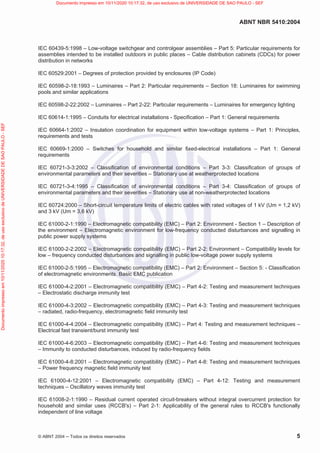 ABNT NBR 5410:2004
© ABNT 2004  Todos os direitos reservados 5
IEC 60439-5:1998 – Low-voltage switchgear and controlgear assemblies – Part 5: Particular requirements for
assemblies intended to be installed outdoors in public places – Cable distribution cabinets (CDCs) for power
distribution in networks
IEC 60529:2001 – Degrees of protection provided by enclosures (IP Code)
IEC 60598-2-18:1993 – Luminaires – Part 2: Particular requirements – Section 18: Luminaires for swimming
pools and similar applications
IEC 60598-2-22:2002 – Luminaires – Part 2-22: Particular requirements – Luminaires for emergency lighting
IEC 60614-1:1995 – Conduits for electrical installations - Specification – Part 1: General requirements
IEC 60664-1:2002 – Insulation coordination for equipment within low-voltage systems – Part 1: Principles,
requirements and tests
IEC 60669-1:2000 – Switches for household and similar fixed-electrical installations – Part 1: General
requirements
IEC 60721-3-3:2002 – Classification of environmental conditions – Part 3-3: Classification of groups of
environmental parameters and their severities – Stationary use at weatherprotected locations
IEC 60721-3-4:1995 – Classification of environmental conditions – Part 3-4: Classification of groups of
environmental parameters and their severities – Stationary use at non-weatherprotected locations
IEC 60724:2000 – Short-circuit temperature limits of electric cables with rated voltages of 1 kV (Um = 1,2 kV)
and 3 kV (Um = 3,6 kV)
IEC 61000-2-1:1990 – Electromagnetic compatibility (EMC) – Part 2: Environment - Section 1 – Description of
the environment – Electromagnetic environment for low-frequency conducted disturbances and signalling in
public power supply systems
IEC 61000-2-2:2002 – Electromagnetic compatibility (EMC) – Part 2-2: Environment – Compatibility levels for
low – frequency conducted disturbances and signalling in public low-voltage power supply systems
IEC 61000-2-5:1995 – Electromagnetic compatibility (EMC) – Part 2: Environment – Section 5: - Classification
of electromagnetic environments. Basic EMC publication
IEC 61000-4-2:2001 – Electromagnetic compatibility (EMC) – Part 4-2: Testing and measurement techniques
– Electrostatic discharge immunity test
IEC 61000-4-3:2002 – Electromagnetic compatibility (EMC) – Part 4-3: Testing and measurement techniques
– radiated, radio-frequency, electromagnetic field immunity test
IEC 61000-4-4:2004 – Electromagnetic compatibility (EMC) – Part 4: Testing and measurement techniques –
Electrical fast transient/burst immunity test
IEC 61000-4-6:2003 – Electromagnetic compatibility (EMC) – Part 4-6: Testing and measurement techniques
– Immunity to conducted disturbances, induced by radio-frequency fields
IEC 61000-4-8:2001 – Electromagnetic compatibility (EMC) – Part 4-8: Testing and measurement techniques
– Power frequency magnetic field immunity test
IEC 61000-4-12:2001 – Electromagnetic compatibility (EMC) – Part 4-12: Testing and measurement
techniques – Oscillatory waves immunity test
IEC 61008-2-1:1990 – Residual current operated circuit-breakers without integral overcurrent protection for
household and similar uses (RCCB's) – Part 2-1: Applicability of the general rules to RCCB's functionally
independent of line voltage
Documento
impresso
em
10/11/2020
10:17:32,
de
uso
exclusivo
de
UNIVERSIDADE
DE
SAO
PAULO
-
SEF Documento impresso em 10/11/2020 10:17:32, de uso exclusivo de UNIVERSIDADE DE SAO PAULO - SEF
 