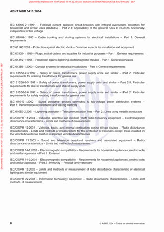 ABNT NBR 5410:2004
6 © ABNT 2004  Todos os direitos reservados
IEC 61009-2-1:1991 – Residual current operated circuit-breakers with integral overcurrent protection for
household and similar uses (RCBO's) – Part 2-1: Applicability of the general rules to RCBO's functionally
independent of line voltage
IEC 61084-1:1993 – Cable trunking and ducting systems for electrical installations – Part 1: General
requirements
IEC 61140:2001 – Protection against electric shock – Common aspects for installation and equipment
IEC 60309-1:1999 – Plugs, socket-outlets and couplers for industrial purposes – Part 1: General requirements
IEC 61312-1:1995 – Protection against lightning electromagnetic impulse – Part 1: General principles
IEC 61386-1:2000 – Conduit systems for electrical installations – Part 1: General requirements
IEC 61558-2-4:1997 – Safety of power transformers, power supply units and similar – Part 2: Particular
requirements for isolating transformers for general use
IEC 61558-2-5:1997 – Safety of power transformers, power supply units and similar – Part 2-5: Particular
requirements for shaver transformers and shaver supply units
IEC 61558-2-6:1997 – Safety of power transformers, power supply units and similar – Part 2: Particular
requirements for safety isolating transformers for general use
IEC 61643-1:2002 – Surge protective devices connected to low-voltage power distribution systems –
Part 1: Performance requirements and testing methods
IEC 61663-2:2001 – Lightning protection - Telecommunication lines – Part 2: Lines using metallic conductors
IEC/CISPR 11:2004 – Industrial, scientific and medical (ISM) radio-frequency equipment – Electromagnetic
disturbance characteristics – Limits and methods of measurement
IEC/CISPR 12:2001 – Vehicles, boats, and internal combustion engine driven devices – Radio disturbance
characteristics – Limits and methods of measurement for the protection of receivers except those installed in
the vehicle/boat/device itself or in adjacent vehicles/boats/devices
IEC/CISPR 13:2003 – Sound and television broadcast receivers and associated equipment – Radio
disturbance characteristics – Limits and methods of measurement
IEC/CISPR 14-1:2002 – Electromagnetic compatibility – Requirements for household appliances, electric tools
and similar apparatus – Part 1 : Emission
IEC/CISPR 14-2:2001 – Electromagnetic compatibility – Requirements for household appliances, electric tools
and similar apparatus – Part 2 : Immunity – Product family standard
IEC/CISPR 15:2002 – Limits and methods of measurement of radio disturbance characteristic of electrical
lighting and similar equipment
IEC/CISPR 22:2003 – Information technology equipment – Radio disturbance characteristics – Limits and
methods of measurement
Documento
impresso
em
10/11/2020
10:17:32,
de
uso
exclusivo
de
UNIVERSIDADE
DE
SAO
PAULO
-
SEF Documento impresso em 10/11/2020 10:17:32, de uso exclusivo de UNIVERSIDADE DE SAO PAULO - SEF
 