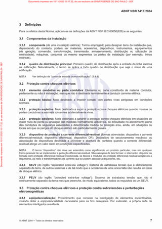 ABNT NBR 5410:2004
© ABNT 2004  Todos os direitos reservados 7
3 Definições
Para os efeitos desta Norma, aplicam-se as definições da ABNT NBR IEC 60050(826) e as seguintes:
3.1 Componentes da instalação
3.1.1 componente (de uma instalação elétrica): Termo empregado para designar itens da instalação que,
dependendo do contexto, podem ser materiais, acessórios, dispositivos, instrumentos, equipamentos
(de geração, conversão, transformação, transmissão, armazenamento, distribuição ou utilização de
eletricidade), máquinas, conjuntos ou mesmo segmentos ou partes da instalação (por exemplo, linhas
elétricas).
3.1.2 quadro de distribuição principal: Primeiro quadro de distribuição após a entrada da linha elétrica
na edificação. Naturalmente, o termo se aplica a todo quadro de distribuição que seja o único de uma
edificação.
NOTA Ver definição de ponto de entrada (numa edificação)” (3.4.4).
3.2 Proteção contra choques elétricos
3.2.1 elemento condutivo ou parte condutiva: Elemento ou parte constituída de material condutor,
pertencente ou não à instalação, mas que não é destinada normalmente a conduzir corrente elétrica.
3.2.2 proteção básica: Meio destinado a impedir contato com partes vivas perigosas em condições
normais.
3.2.3 proteção supletiva: Meio destinado a suprir a proteção contra choques elétricos quando massas ou
partes condutivas acessíveis tornam-se acidentalmente vivas.
3.2.4 proteção adicional: Meio destinado a garantir a proteção contra choques elétricos em situações de
maior risco de perda ou anulação das medidas normalmente aplicáveis, de dificuldade no atendimento pleno
das condições de segurança associadas a determinada medida de proteção e/ou, ainda, em situações ou
locais em que os perigos do choque elétrico são particularmente graves.
3.2.5 dispositivo de proteção a corrente diferencial-residual (formas abreviadas: dispositivo a corrente
diferencial-residual, dispositivo diferencial, dispositivo DR): Dispositivo de seccionamento mecânico ou
associação de dispositivos destinada a provocar a abertura de contatos quando a corrente diferencial-
residual atinge um valor dado em condições especificadas.
NOTA O termo “dispositivo” não deve ser entendido como significando um produto particular, mas sim qualquer
forma possível de se implementar a proteção diferencial-residual. São exemplos de tais formas: o interruptor, disjuntor ou
tomada com proteção diferencial-residual incorporada, os blocos e módulos de proteção diferencial-residual acopláveis a
disjuntores, os relés e transformadores de corrente que se podem associar a disjuntores, etc.
3.2.6 SELV (do inglês “separated extra-low voltage”): Sistema de extrabaixa tensão que é eletricamente
separado da terra, de outros sistemas e de tal modo que a ocorrência de uma única falta não resulta em risco
de choque elétrico.
3.2.7 PELV (do inglês “protected extra-low voltage”): Sistema de extrabaixa tensão que não é
eletricamente separado da terra mas que preenche, de modo equivalente, todos os requisitos de um SELV.
3.3 Proteção contra choques elétricos e proteção contra sobretensões e perturbações
eletromagnéticas
3.3.1 eqüipotencialização: Procedimento que consiste na interligação de elementos especificados,
visando obter a eqüipotencialidade necessária para os fins desejados. Por extensão, a própria rede de
elementos interligados resultante.
Documento
impresso
em
10/11/2020
10:17:32,
de
uso
exclusivo
de
UNIVERSIDADE
DE
SAO
PAULO
-
SEF Documento impresso em 10/11/2020 10:17:32, de uso exclusivo de UNIVERSIDADE DE SAO PAULO - SEF
 