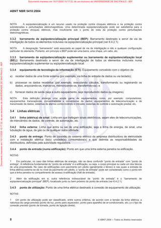 ABNT NBR 5410:2004
8 © ABNT 2004  Todos os direitos reservados
NOTA A eqüipotencialização é um recurso usado na proteção contra choques elétricos e na proteção contra
sobretensões e perturbações eletromagnéticas. Uma determinada eqüipotencialização pode ser satisfatória para a
proteção contra choques elétricos, mas insuficiente sob o ponto de vista da proteção contra perturbações
eletromagnéticas.
3.3.2 barramento de eqüipotencialização principal (BEP): Barramento destinado a servir de via de
interligação de todos os elementos incluíveis na eqüipotencialização principal (ver 6.4.2.1).
NOTA A designação “barramento” está associada ao papel de via de interligação e não a qualquer configuração
particular do elemento. Portanto, em princípio o BEP pode ser uma barra, uma chapa, um cabo, etc.
3.3.3 barramento de eqüipotencialização suplementar ou barramento de eqüipotencialização local
(BEL): Barramento destinado a servir de via de interligação de todos os elementos incluíveis numa
eqüipotencialização suplementar ou eqüipotencialização local.
3.3.4 equipamento de tecnologia da informação (ETI): Equipamento concebido com o objetivo de:
a) receber dados de uma fonte externa (por exemplo, via linha de entrada de dados ou via teclado);
b) processar os dados recebidos (por exemplo, executando cálculos, transformando ou registrando os
dados, arquivando-os, triando-os, memorizando-os, transferindo-os); e
c) fornecer dados de saída (seja a outro equipamento, seja reproduzindo dados ou imagens).
NOTA Esta definição abrange uma ampla gama de equipamentos, como, por exemplo: computadores;
equipamentos transceptores, concentradores e conversores de dados; equipamentos de telecomunicação e de
transmissão de dados; sistemas de alarme contra incêndio e intrusão; sistemas de controle e automação predial, etc.
3.4 Linhas elétricas
3.4.1 linha (elétrica) de sinal: Linha em que trafegam sinais eletrônicos, sejam eles de telecomunicações,
de intercâmbio de dados, de controle, de automação, etc.
3.4.2 linha externa: Linha que entra ou sai de uma edificação, seja a linha de energia, de sinal, uma
tubulação de água, de gás ou de qualquer outra utilidade.
3.4.3 ponto de entrega: Ponto de conexão do sistema elétrico da empresa distribuidora de eletricidade
com a instalação elétrica da(s) unidade(s) consumidora(s) e que delimita as responsabilidades da
distribuidora, definidas pela autoridade reguladora.
3.4.4 ponto de entrada (numa edificação): Ponto em que uma linha externa penetra na edificação.
NOTAS
1 Em particular, no caso das linhas elétricas de energia, não se deve confundir “ponto de entrada” com “ponto de
entrega”. A referência fundamental do “ponto de entrada” é a edificação, ou seja, o corpo principal ou cada um dos blocos
de uma propriedade. No caso de edificações com pavimento em pilotis (geralmente o térreo) e nas quais a entrada da
linha elétrica externa se dá no nível do pavimento em pilotis, o “ponto de entrada” pode ser considerado como o ponto em
que a linha penetra no compartimento de acesso à edificação (hall de entrada).
2 Além da edificação em si, outra referência indissociável de “ponto de entrada” é o “barramento de
eqüipotencialização principal” (BEP), localizado junto ou bem próximo do ponto de entrada (ver 6.4.2.1).
3.4.5 ponto de utilização: Ponto de uma linha elétrica destinado à conexão de equipamento de utilização.
NOTAS
1 Um ponto de utilização pode ser classificado, entre outros critérios, de acordo com a tensão da linha elétrica, a
natureza da carga prevista (ponto de luz, ponto para aquecedor, ponto para aparelho de ar-condicionado, etc.) e o tipo de
conexão previsto (ponto de tomada, ponto de ligação direta).
Documento
impresso
em
10/11/2020
10:17:32,
de
uso
exclusivo
de
UNIVERSIDADE
DE
SAO
PAULO
-
SEF Documento impresso em 10/11/2020 10:17:32, de uso exclusivo de UNIVERSIDADE DE SAO PAULO - SEF
 