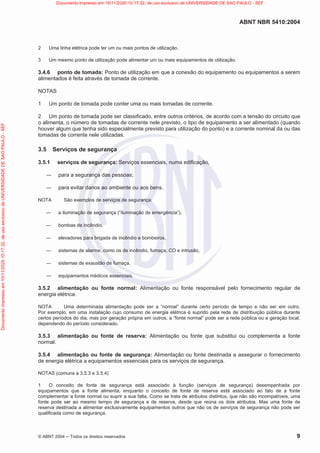 ABNT NBR 5410:2004
© ABNT 2004  Todos os direitos reservados 9
2 Uma linha elétrica pode ter um ou mais pontos de utilização.
3 Um mesmo ponto de utilização pode alimentar um ou mais equipamentos de utilização.
3.4.6 ponto de tomada: Ponto de utilização em que a conexão do equipamento ou equipamentos a serem
alimentados é feita através de tomada de corrente.
NOTAS
1 Um ponto de tomada pode conter uma ou mais tomadas de corrente.
2 Um ponto de tomada pode ser classificado, entre outros critérios, de acordo com a tensão do circuito que
o alimenta, o número de tomadas de corrente nele previsto, o tipo de equipamento a ser alimentado (quando
houver algum que tenha sido especialmente previsto para utilização do ponto) e a corrente nominal da ou das
tomadas de corrente nele utilizadas.
3.5 Serviços de segurança
3.5.1 serviços de segurança: Serviços essenciais, numa edificação,
 para a segurança das pessoas;
 para evitar danos ao ambiente ou aos bens.
NOTA São exemplos de serviços de segurança:
 a iluminação de segurança (“iluminação de emergência”),
 bombas de incêndio,
 elevadores para brigada de incêndio e bombeiros,
 sistemas de alarme, como os de incêndio, fumaça, CO e intrusão,
 sistemas de exaustão de fumaça,
 equipamentos médicos essenciais.
3.5.2 alimentação ou fonte normal: Alimentação ou fonte responsável pelo fornecimento regular de
energia elétrica.
NOTA Uma determinada alimentação pode ser a “normal” durante certo período de tempo e não ser em outro.
Por exemplo, em uma instalação cujo consumo de energia elétrica é suprido pela rede de distribuição pública durante
certos períodos do dia, mas por geração própria em outros, a “fonte normal” pode ser a rede pública ou a geração local,
dependendo do período considerado.
3.5.3 alimentação ou fonte de reserva: Alimentação ou fonte que substitui ou complementa a fonte
normal.
3.5.4 alimentação ou fonte de segurança: Alimentação ou fonte destinada a assegurar o fornecimento
de energia elétrica a equipamentos essenciais para os serviços de segurança.
NOTAS (comuns a 3.5.3 e 3.5.4)
1 O conceito de fonte de segurança está associado à função (serviços de segurança) desempenhada por
equipamentos que a fonte alimenta, enquanto o conceito de fonte de reserva está associado ao fato de a fonte
complementar a fonte normal ou suprir a sua falta. Como se trata de atributos distintos, que não são incompatíveis, uma
fonte pode ser ao mesmo tempo de segurança e de reserva, desde que reúna os dois atributos. Mas uma fonte de
reserva destinada a alimentar exclusivamente equipamentos outros que não os de serviços de segurança não pode ser
qualificada como de segurança.
Documento
impresso
em
10/11/2020
10:17:32,
de
uso
exclusivo
de
UNIVERSIDADE
DE
SAO
PAULO
-
SEF Documento impresso em 10/11/2020 10:17:32, de uso exclusivo de UNIVERSIDADE DE SAO PAULO - SEF
 