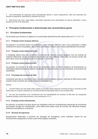 ABNT NBR 5410:2004
10 © ABNT 2004  Todos os direitos reservados
2 Uma alimentação de segurança pode eventualmente atender a outros equipamentos, além dos essenciais aos
serviços de segurança, observados os requisitos de 6.6.6.5.
3 Esta Norma não inclui, nesta edição, prescrições específicas para alimentações de reserva destinadas a outros
serviços que não os de segurança.
4 Princípios fundamentais e determinação das características gerais
4.1 Princípios fundamentais
Os princípios que orientam os objetivos e as prescrições desta Norma são relacionados em 4.1.1 a 4.1.15.
4.1.1 Proteção contra choques elétricos
As pessoas e os animais devem ser protegidos contra choques elétricos, seja o risco associado a contato
acidental com parte viva perigosa, seja a falhas que possam colocar uma massa acidentalmente sob tensão.
4.1.2 Proteção contra efeitos térmicos
A instalação elétrica deve ser concebida e construída de maneira a excluir qualquer risco de incêndio de
materiais inflamáveis, devido a temperaturas elevadas ou arcos elétricos. Além disso, em serviço normal, não
deve haver riscos de queimaduras para as pessoas e os animais.
4.1.3 Proteção contra sobrecorrentes
As pessoas, os animais e os bens devem ser protegidos contra os efeitos negativos de temperaturas ou
solicitações eletromecânicas excessivas resultantes de sobrecorrentes a que os condutores vivos possam ser
submetidos.
4.1.4 Circulação de correntes de falta
Condutores que não os condutores vivos e outras partes destinadas a escoar correntes de falta devem poder
suportar essas correntes sem atingir temperaturas excessivas.
NOTAS
1 Convém lembrar que tais partes estão sujeitas à circulação desde pequenas correntes de fuga a correntes de falta
direta à terra ou à massa, passando por correntes de falta de intensidade inferior à de uma falta direta.
2 No caso dos condutores vivos, considera-se que sua suportabilidade às correntes de falta deve ser assegurada
mediante proteção contra sobrecorrentes, como enunciado em 4.1.3.
4.1.5 Proteção contra sobretensões
As pessoas, os animais e os bens devem ser protegidos contra as conseqüências prejudiciais de ocorrências
que possam resultar em sobretensões, como faltas entre partes vivas de circuitos sob diferentes tensões,
fenômenos atmosféricos e manobras.
4.1.6 Serviços de segurança
Equipamentos destinados a funcionar em situações de emergência, como incêndios, devem ter seu
funcionamento assegurado a tempo e pelo tempo julgado necessário.
Documento
impresso
em
10/11/2020
10:17:32,
de
uso
exclusivo
de
UNIVERSIDADE
DE
SAO
PAULO
-
SEF Documento impresso em 10/11/2020 10:17:32, de uso exclusivo de UNIVERSIDADE DE SAO PAULO - SEF
 