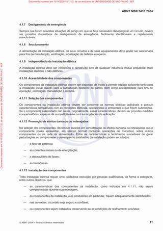 ABNT NBR 5410:2004
© ABNT 2004  Todos os direitos reservados 11
4.1.7 Desligamento de emergência
Sempre que forem previstas situações de perigo em que se faça necessário desenergizar um circuito, devem
ser providos dispositivos de desligamento de emergência, facilmente identificáveis e rapidamente
manobráveis.
4.1.8 Seccionamento
A alimentação da instalação elétrica, de seus circuitos e de seus equipamentos deve poder ser seccionada
para fins de manutenção, verificação, localização de defeitos e reparos.
4.1.9 Independência da instalação elétrica
A instalação elétrica deve ser concebida e construída livre de qualquer influência mútua prejudicial entre
instalações elétricas e não elétricas.
4.1.10 Acessibilidade dos componentes
Os componentes da instalação elétrica devem ser dispostos de modo a permitir espaço suficiente tanto para
a instalação inicial quanto para a substituição posterior de partes, bem como acessibilidade para fins de
operação, verificação, manutenção e reparos.
4.1.11 Seleção dos componentes
Os componentes da instalação elétrica devem ser conforme as normas técnicas aplicáveis e possuir
características compatíveis com as condições elétricas, operacionais e ambientais a que forem submetidos.
Se o componente selecionado não reunir, originalmente, essas características, devem ser providas medidas
compensatórias, capazes de compatibilizá-las com as exigências da aplicação.
4.1.12 Prevenção de efeitos danosos ou indesejados
Na seleção dos componentes, devem ser levados em consideração os efeitos danosos ou indesejados que o
componente possa apresentar, em serviço normal (incluindo operações de manobra), sobre outros
componentes ou na rede de alimentação. Entre as características e fenômenos suscetíveis de gerar
perturbações ou comprometer o desempenho satisfatório da instalação podem ser citados:
 o fator de potência;
 as correntes iniciais ou de energização;
 o desequilíbrio de fases;
 as harmônicas.
4.1.13 Instalação dos componentes
Toda instalação elétrica requer uma cuidadosa execução por pessoas qualificadas, de forma a assegurar,
entre outros objetivos, que:
 as características dos componentes da instalação, como indicado em 4.1.11, não sejam
comprometidas durante sua montagem;
 os componentes da instalação, e os condutores em particular, fiquem adequadamente identificados;
 nas conexões, o contato seja seguro e confiável;
 os componentes sejam instalados preservando-se as condições de resfriamento previstas;
Documento
impresso
em
10/11/2020
10:17:32,
de
uso
exclusivo
de
UNIVERSIDADE
DE
SAO
PAULO
-
SEF Documento impresso em 10/11/2020 10:17:32, de uso exclusivo de UNIVERSIDADE DE SAO PAULO - SEF
 