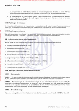 ABNT NBR 5410:2004
12 © ABNT 2004  Todos os direitos reservados
 os componentes da instalação suscetíveis de produzir temperaturas elevadas ou arcos elétricos
fiquem dispostos ou abrigados de modo a eliminar o risco de ignição de materiais inflamáveis; e
 as partes externas de componentes sujeitas a atingir temperaturas capazes de lesionar pessoas
fiquem dispostas ou abrigadas de modo a garantir que as pessoas não corram risco de contatos
acidentais com essas partes.
4.1.14 Verificação da instalação
As instalações elétricas devem ser inspecionadas e ensaiadas antes de sua entrada em funcionamento, bem
como após cada reforma, com vista a assegurar que elas foram executadas de acordo com esta Norma.
4.1.15 Qualificação profissional
O projeto, a execução, a verificação e a manutenção das instalações elétricas devem ser confiados somente
a pessoas qualificadas a conceber e executar os trabalhos em conformidade com esta Norma.
4.2 Determinação das características gerais
Na concepção de uma instalação elétrica devem ser determinadas as seguintes características:
a) utilização prevista e demanda (ver 4.2.1);
b) esquema de distribuição (ver 4.2.2);
c) alimentações disponíveis (ver 4.2.3);
d) necessidade de serviços de segurança e de fontes apropriadas (ver 4.2.4);
e) exigências quanto à divisão da instalação (ver 4.2.5);
f) influências externas às quais a instalação for submetida (ver 4.2.6);
g) riscos de incompatibilidade e de interferências (ver 4.2.7);
h) requisitos de manutenção (ver 4.2.8).
4.2.1 Utilização e demanda – Potência de alimentação
4.2.1.1 Generalidades
4.2.1.1.1 A determinação da potência de alimentação é essencial para a concepção econômica e segura
de uma instalação, dentro de limites adequados de elevação de temperatura e de queda de tensão.
4.2.1.1.2 Na determinação da potência de alimentação de uma instalação ou de parte de uma instalação
devem ser computados os equipamentos de utilização a serem alimentados, com suas respectivas potências
nominais e, em seguida, consideradas as possibilidades de não-simultaneidade de funcionamento destes
equipamentos, bem como capacidade de reserva para futuras ampliações.
4.2.1.2 Previsão de carga
A previsão de carga de uma instalação deve ser feita obedecendo-se às prescrições de 4.2.1.2.1 a 4.2.1.2.3.
Documento
impresso
em
10/11/2020
10:17:32,
de
uso
exclusivo
de
UNIVERSIDADE
DE
SAO
PAULO
-
SEF Documento impresso em 10/11/2020 10:17:32, de uso exclusivo de UNIVERSIDADE DE SAO PAULO - SEF
 