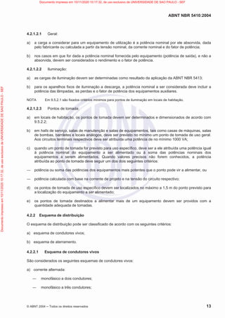 ABNT NBR 5410:2004
© ABNT 2004  Todos os direitos reservados 13
4.2.1.2.1 Geral:
a) a carga a considerar para um equipamento de utilização é a potência nominal por ele absorvida, dada
pelo fabricante ou calculada a partir da tensão nominal, da corrente nominal e do fator de potência;
b) nos casos em que for dada a potência nominal fornecida pelo equipamento (potência de saída), e não a
absorvida, devem ser considerados o rendimento e o fator de potência.
4.2.1.2.2 Iluminação:
a) as cargas de iluminação devem ser determinadas como resultado da aplicação da ABNT NBR 5413;
b) para os aparelhos fixos de iluminação a descarga, a potência nominal a ser considerada deve incluir a
potência das lâmpadas, as perdas e o fator de potência dos equipamentos auxiliares.
NOTA Em 9.5.2.1 são fixados critérios mínimos para pontos de iluminação em locais de habitação.
4.2.1.2.3 Pontos de tomada:
a) em locais de habitação, os pontos de tomada devem ser determinados e dimensionados de acordo com
9.5.2.2;
b) em halls de serviço, salas de manutenção e salas de equipamentos, tais como casas de máquinas, salas
de bombas, barriletes e locais análogos, deve ser previsto no mínimo um ponto de tomada de uso geral.
Aos circuitos terminais respectivos deve ser atribuída uma potência de no mínimo 1000 VA;
c) quando um ponto de tomada for previsto para uso específico, deve ser a ele atribuída uma potência igual
à potência nominal do equipamento a ser alimentado ou à soma das potências nominais dos
equipamentos a serem alimentados. Quando valores precisos não forem conhecidos, a potência
atribuída ao ponto de tomada deve seguir um dos dois seguintes critérios:
 potência ou soma das potências dos equipamentos mais potentes que o ponto pode vir a alimentar, ou
 potência calculada com base na corrente de projeto e na tensão do circuito respectivo;
d) os pontos de tomada de uso específico devem ser localizados no máximo a 1,5 m do ponto previsto para
a localização do equipamento a ser alimentado;
e) os pontos de tomada destinados a alimentar mais de um equipamento devem ser providos com a
quantidade adequada de tomadas.
4.2.2 Esquema de distribuição
O esquema de distribuição pode ser classificado de acordo com os seguintes critérios:
a) esquema de condutores vivos;
b) esquema de aterramento.
4.2.2.1 Esquema de condutores vivos
São considerados os seguintes esquemas de condutores vivos:
a) corrente alternada:
 monofásico a dois condutores;
 monofásico a três condutores;
Documento
impresso
em
10/11/2020
10:17:32,
de
uso
exclusivo
de
UNIVERSIDADE
DE
SAO
PAULO
-
SEF Documento impresso em 10/11/2020 10:17:32, de uso exclusivo de UNIVERSIDADE DE SAO PAULO - SEF
 