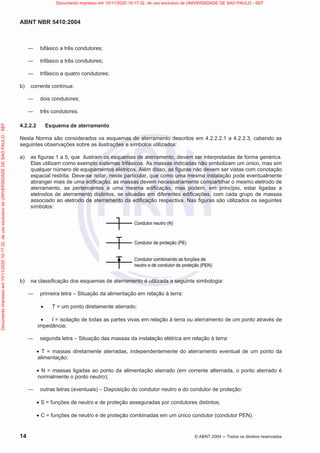 ABNT NBR 5410:2004
14 © ABNT 2004  Todos os direitos reservados
 bifásico a três condutores;
 trifásico a três condutores;
 trifásico a quatro condutores;
b) corrente contínua:
 dois condutores;
 três condutores.
4.2.2.2 Esquema de aterramento
Nesta Norma são considerados os esquemas de aterramento descritos em 4.2.2.2.1 a 4.2.2.3, cabendo as
seguintes observações sobre as ilustrações e símbolos utilizados:
a) as figuras 1 a 5, que ilustram os esquemas de aterramento, devem ser interpretadas de forma genérica.
Elas utilizam como exemplo sistemas trifásicos. As massas indicadas não simbolizam um único, mas sim
qualquer número de equipamentos elétricos. Além disso, as figuras não devem ser vistas com conotação
espacial restrita. Deve-se notar, neste particular, que como uma mesma instalação pode eventualmente
abranger mais de uma edificação, as massas devem necessariamente compartilhar o mesmo eletrodo de
aterramento, se pertencentes a uma mesma edificação, mas podem, em princípio, estar ligadas a
eletrodos de aterramento distintos, se situadas em diferentes edificações, com cada grupo de massas
associado ao eletrodo de aterramento da edificação respectiva. Nas figuras são utilizados os seguintes
símbolos:
b) na classificação dos esquemas de aterramento é utilizada a seguinte simbologia:
 primeira letra – Situação da alimentação em relação à terra:
x T = um ponto diretamente aterrado;
x I = isolação de todas as partes vivas em relação à terra ou aterramento de um ponto através de
impedância;
 segunda letra – Situação das massas da instalação elétrica em relação à terra:
x T = massas diretamente aterradas, independentemente do aterramento eventual de um ponto da
alimentação;
x N = massas ligadas ao ponto da alimentação aterrado (em corrente alternada, o ponto aterrado é
normalmente o ponto neutro);
 outras letras (eventuais) – Disposição do condutor neutro e do condutor de proteção:
x S = funções de neutro e de proteção asseguradas por condutores distintos;
x C = funções de neutro e de proteção combinadas em um único condutor (condutor PEN).
Documento
impresso
em
10/11/2020
10:17:32,
de
uso
exclusivo
de
UNIVERSIDADE
DE
SAO
PAULO
-
SEF Documento impresso em 10/11/2020 10:17:32, de uso exclusivo de UNIVERSIDADE DE SAO PAULO - SEF
 