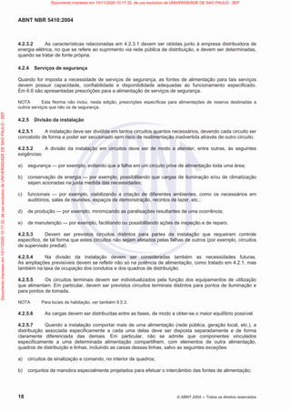 ABNT NBR 5410:2004
18 © ABNT 2004  Todos os direitos reservados
4.2.3.2 As características relacionadas em 4.2.3.1 devem ser obtidas junto à empresa distribuidora de
energia elétrica, no que se refere ao suprimento via rede pública de distribuição, e devem ser determinadas,
quando se tratar de fonte própria.
4.2.4 Serviços de segurança
Quando for imposta a necessidade de serviços de segurança, as fontes de alimentação para tais serviços
devem possuir capacidade, confiabilidade e disponibilidade adequadas ao funcionamento especificado.
Em 6.6 são apresentadas prescrições para a alimentação de serviços de segurança.
NOTA Esta Norma não inclui, nesta edição, prescrições específicas para alimentações de reserva destinadas a
outros serviços que não os de segurança.
4.2.5 Divisão da instalação
4.2.5.1 A instalação deve ser dividida em tantos circuitos quantos necessários, devendo cada circuito ser
concebido de forma a poder ser seccionado sem risco de realimentação inadvertida através de outro circuito.
4.2.5.2 A divisão da instalação em circuitos deve ser de modo a atender, entre outras, às seguintes
exigências:
a) segurança — por exemplo, evitando que a falha em um circuito prive de alimentação toda uma área;
b) conservação de energia — por exemplo, possibilitando que cargas de iluminação e/ou de climatização
sejam acionadas na justa medida das necessidades;
c) funcionais — por exemplo, viabilizando a criação de diferentes ambientes, como os necessários em
auditórios, salas de reuniões, espaços de demonstração, recintos de lazer, etc.;
d) de produção — por exemplo, minimizando as paralisações resultantes de uma ocorrência;
e) de manutenção — por exemplo, facilitando ou possibilitando ações de inspeção e de reparo.
4.2.5.3 Devem ser previstos circuitos distintos para partes da instalação que requeiram controle
específico, de tal forma que estes circuitos não sejam afetados pelas falhas de outros (por exemplo, circuitos
de supervisão predial).
4.2.5.4 Na divisão da instalação devem ser consideradas também as necessidades futuras.
As ampliações previsíveis devem se refletir não só na potência de alimentação, como tratado em 4.2.1, mas
também na taxa de ocupação dos condutos e dos quadros de distribuição.
4.2.5.5 Os circuitos terminais devem ser individualizados pela função dos equipamentos de utilização
que alimentam. Em particular, devem ser previstos circuitos terminais distintos para pontos de iluminação e
para pontos de tomada.
NOTA Para locais de habitação, ver também 9.5.3.
4.2.5.6 As cargas devem ser distribuídas entre as fases, de modo a obter-se o maior equilíbrio possível.
4.2.5.7 Quando a instalação comportar mais de uma alimentação (rede pública, geração local, etc.), a
distribuição associada especificamente a cada uma delas deve ser disposta separadamente e de forma
claramente diferenciada das demais. Em particular, não se admite que componentes vinculados
especificamente a uma determinada alimentação compartilhem, com elementos de outra alimentação,
quadros de distribuição e linhas, incluindo as caixas dessas linhas, salvo as seguintes exceções:
a) circuitos de sinalização e comando, no interior de quadros;
b) conjuntos de manobra especialmente projetados para efetuar o intercâmbio das fontes de alimentação;
Documento
impresso
em
10/11/2020
10:17:32,
de
uso
exclusivo
de
UNIVERSIDADE
DE
SAO
PAULO
-
SEF Documento impresso em 10/11/2020 10:17:32, de uso exclusivo de UNIVERSIDADE DE SAO PAULO - SEF
 