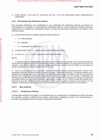ABNT NBR 5410:2004
© ABNT 2004  Todos os direitos reservados 19
c) linhas abertas e nas quais os condutores de uma e de outra alimentação sejam adequadamente
identificados.
4.2.6 Classificação das influências externas
Esta subseção estabelece uma classificação e uma codificação das influências externas que devem ser
consideradas na concepção e na execução das instalações elétricas. Cada condição de influência externa é
designada por um código que compreende sempre um grupo de duas letras maiúsculas e um número, como
descrito a seguir:
a) a primeira letra indica a categoria geral da influência externa:
 A = meio ambiente;
 B = utilização;
 C = construção das edificações;
b) a segunda letra (A, B, C, ...) indica a natureza da influência externa;
c) o número (1, 2, 3, ...) indica a classe de cada influência externa.
NOTAS
1 A codificação indicada nesta subseção não é destinada à marcação dos componentes. Essa questão (marcação dos
componentes) é tratada nas normas dos próprios componentes e, de forma integrada, em normas mais gerais como, por
exemplo, a que define e classifica os graus de proteção providos por invólucros (ver IEC 60529) ou a que define as
classes de proteção contra choques elétricos (ver IEC 61140).
2 Como há uma tendência de se associar a idéia de “influências externas” predominantemente a fatores como
temperatura ambiente, condições climáticas, presença de água e solicitações mecânicas, é importante destacar que a
classificação aqui apresentada cobre uma gama muito mais extensa de variáveis de influência, todas tendo seu peso em
aspectos como seleção dos componentes, adequação de medidas de proteção, etc. Por exemplo, a qualificação das
pessoas (sua consciência e seu preparo para lidar com os riscos da eletricidade), situações que reforçam ou prejudicam
a resistência elétrica do corpo humano (pele seca, pele molhada, imersão, etc.) e o nível de contato das pessoas com o
potencial da terra são “influências externas” que podem decidir se uma medida de proteção contra choques é ou não
aceitável em determinado local, dependendo de como essas condições de influências externas aí se apresentam.
4.2.6.1 Meio ambiente
4.2.6.1.1 Temperatura ambiente
A temperatura ambiente (ver tabela 1) a considerar para um componente é a temperatura no local onde deve
ser instalado, incluída a influência dos demais componentes instalados no local e em funcionamento, e
excluída a contribuição térmica do próprio componente considerado.
Documento
impresso
em
10/11/2020
10:17:32,
de
uso
exclusivo
de
UNIVERSIDADE
DE
SAO
PAULO
-
SEF Documento impresso em 10/11/2020 10:17:32, de uso exclusivo de UNIVERSIDADE DE SAO PAULO - SEF
 