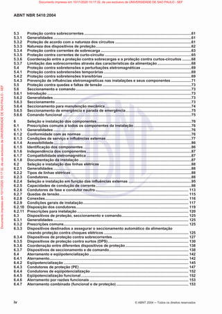 ABNT NBR 5410:2004
iv © ABNT 2004  Todos os direitos reservados
5.3 Proteção contra sobrecorrentes ........................................................................................................61
5.3.1 Generalidades ......................................................................................................................................61
5.3.2 Proteção de acordo com a natureza dos circuitos ..........................................................................61
5.3.3 Natureza dos dispositivos de proteção.............................................................................................62
5.3.4 Proteção contra correntes de sobrecarga ........................................................................................63
5.3.5 Proteção contra correntes de curto-circuito ....................................................................................65
5.3.6 Coordenação entre a proteção contra sobrecargas e a proteção contra curtos-circuitos .........68
5.3.7 Limitação das sobrecorrentes através das características da alimentação.................................68
5.4 Proteção contra sobretensões e perturbações eletromagnéticas .................................................69
5.4.1 Proteção contra sobretensões temporárias .....................................................................................69
5.4.2 Proteção contra sobretensões transitórias ......................................................................................69
5.4.3 Prevenção de influências eletromagnéticas nas instalações e seus componentes....................71
5.5 Proteção contra quedas e faltas de tensão ......................................................................................73
5.6 Seccionamento e comando ................................................................................................................73
5.6.1 Introdução ............................................................................................................................................73
5.6.2 Generalidades ......................................................................................................................................73
5.6.3 Seccionamento ....................................................................................................................................73
5.6.4 Seccionamento para manutenção mecânica....................................................................................74
5.6.5 Seccionamento de emergência e parada de emergência................................................................75
5.6.6 Comando funcional .............................................................................................................................75
6 Seleção e instalação dos componentes............................................................................................76
6.1 Prescrições comuns a todos os componentes da instalação........................................................76
6.1.1 Generalidades ......................................................................................................................................76
6.1.2 Conformidade com as normas...........................................................................................................76
6.1.3 Condições de serviço e influências externas...................................................................................77
6.1.4 Acessibilidade......................................................................................................................................86
6.1.5 Identificação dos componentes.........................................................................................................86
6.1.6 Independência dos componentes......................................................................................................87
6.1.7 Compatibilidade eletromagnética ......................................................................................................87
6.1.8 Documentação da instalação .............................................................................................................87
6.2 Seleção e instalação das linhas elétricas .........................................................................................88
6.2.1 Generalidades ......................................................................................................................................88
6.2.2 Tipos de linhas elétricas.....................................................................................................................88
6.2.3 Condutores...........................................................................................................................................88
6.2.4 Seleção e instalação em função das influências externas .............................................................95
6.2.5 Capacidades de condução de corrente.............................................................................................98
6.2.6 Condutores de fase e condutor neutro .......................................................................................... 113
6.2.7 Quedas de tensão............................................................................................................................. 115
6.2.8 Conexões........................................................................................................................................... 116
6.2.9 Condições gerais de instalação...................................................................................................... 117
6.2.10 Disposição dos condutores............................................................................................................. 119
6.2.11 Prescrições para instalação ............................................................................................................ 120
6.3 Dispositivos de proteção, seccionamento e comando................................................................. 125
6.3.1 Generalidades ................................................................................................................................... 125
6.3.2 Prescrições comuns......................................................................................................................... 125
6.3.3 Dispositivos destinados a assegurar o seccionamento automático da alimentação
visando proteção contra choques elétricos .................................................................................. 125
6.3.4 Dispositivos de proteção contra sobrecorrentes.......................................................................... 127
6.3.5 Dispositivos de proteção contra surtos (DPS).............................................................................. 130
6.3.6 Coordenação entre diferentes dispositivos de proteção ............................................................. 138
6.3.7 Dispositivos de seccionamento e de comando............................................................................. 138
6.4 Aterramento e eqüipotencialização ................................................................................................ 142
6.4.1 Aterramento....................................................................................................................................... 142
6.4.2 Eqüipotencialização ......................................................................................................................... 145
6.4.3 Condutores de proteção (PE).......................................................................................................... 147
6.4.4 Condutores de eqüipotencialização ............................................................................................... 152
6.4.5 Eqüipotencialização funcional ........................................................................................................ 152
6.4.6 Aterramento por razões funcionais ................................................................................................ 153
6.4.7 Aterramento combinado (funcional e de proteção) ...................................................................... 153
Documento
impresso
em
10/11/2020
10:17:32,
de
uso
exclusivo
de
UNIVERSIDADE
DE
SAO
PAULO
-
SEF Documento impresso em 10/11/2020 10:17:32, de uso exclusivo de UNIVERSIDADE DE SAO PAULO - SEF
 