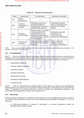 ABNT NBR 5410:2004
34 © ABNT 2004  Todos os direitos reservados
Tabela 24 — Estrutura das edificações
Código Classificação Características Aplicações e exemplos
CB1
Riscos
desprezíveis
— —
CB2
Sujeitas a
propagação de
incêndio
Edificações cuja forma e
dimensões facilitem a
propagação de incêndio (por
exemplo, efeito chaminé)
Edificações de grande
altura ou edificações com
sistemas de ventilação
forçada
CB3
Sujeitas a
movimentação
Riscos devidos, por exemplo,
a deslocamentos entre
partes distintas de uma
edificação ou entre esta e o
solo; acomodação do terreno
ou das fundações
Edificações de grande
comprimento ou
construídas sobre
terrenos não estabilizados
CB4
Flexíveis ou
instáveis
Estruturas frágeis ou sujeitas
a movimentos (por exemplo,
oscilação)
Tendas, estruturas
infláveis, divisórias
removíveis, forros falsos
NOTA Para uma classificação mais específica do componente, que vá além daquelas indicadas nas tabelas 1 a 24,
consultar as IEC 60721-3-3 e IEC 60721-3-4.
4.2.7 Compatibilidade
4.2.7.1 Devem ser tomadas medidas apropriadas quando quaisquer características dos componentes da
instalação forem suscetíveis de produzir efeitos prejudiciais em outros componentes, em outros serviços ou
ao bom funcionamento da fonte de alimentação. Essas características dizem respeito, por exemplo, a:
 sobretensões transitórias;
 variações rápidas de potência;
 correntes de partida;
 correntes harmônicas;
 componentes contínuas;
 oscilações de alta freqüência;
 correntes de fuga.
4.2.7.2 Todos os componentes da instalação elétrica devem atender às exigências de compatibilidade
eletromagnética e ser conforme o que as normas aplicáveis prescrevem, neste particular. Isso não dispensa,
porém, a observância de medidas destinadas a reduzir os efeitos das sobretensões induzidas e das
perturbações eletromagnéticas em geral, como indicado em 5.4.
4.2.8 Manutenção
Devem-se estimar a freqüência e a qualidade da manutenção com que a instalação pode contar, ao longo de
sua vida útil. Esse dado deve ser levado em conta na aplicação das prescrições das seções 5, 6, 7 e 8, de
forma que:
 as verificações periódicas, os ensaios, a manutenção e os reparos necessários possam ser
realizados de forma fácil e segura;
Documento
impresso
em
10/11/2020
10:17:32,
de
uso
exclusivo
de
UNIVERSIDADE
DE
SAO
PAULO
-
SEF Documento impresso em 10/11/2020 10:17:32, de uso exclusivo de UNIVERSIDADE DE SAO PAULO - SEF
 