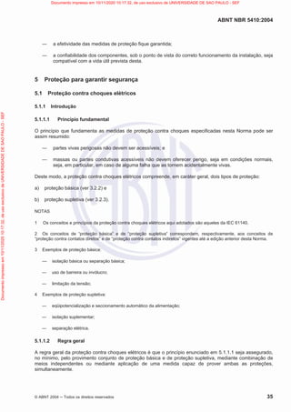ABNT NBR 5410:2004
© ABNT 2004  Todos os direitos reservados 35
 a efetividade das medidas de proteção fique garantida;
 a confiabilidade dos componentes, sob o ponto de vista do correto funcionamento da instalação, seja
compatível com a vida útil prevista desta.
5 Proteção para garantir segurança
5.1 Proteção contra choques elétricos
5.1.1 Introdução
5.1.1.1 Princípio fundamental
O princípio que fundamenta as medidas de proteção contra choques especificadas nesta Norma pode ser
assim resumido:
 partes vivas perigosas não devem ser acessíveis; e
 massas ou partes condutivas acessíveis não devem oferecer perigo, seja em condições normais,
seja, em particular, em caso de alguma falha que as tornem acidentalmente vivas.
Deste modo, a proteção contra choques elétricos compreende, em caráter geral, dois tipos de proteção:
a) proteção básica (ver 3.2.2) e
b) proteção supletiva (ver 3.2.3).
NOTAS
1 Os conceitos e princípios da proteção contra choques elétricos aqui adotados são aqueles da IEC 61140.
2 Os conceitos de “proteção básica” e de “proteção supletiva” correspondem, respectivamente, aos conceitos de
“proteção contra contatos diretos” e de “proteção contra contatos indiretos” vigentes até a edição anterior desta Norma.
3 Exemplos de proteção básica:
 isolação básica ou separação básica;
 uso de barreira ou invólucro;
 limitação da tensão;
4 Exemplos de proteção supletiva:
 eqüipotencialização e seccionamento automático da alimentação;
 isolação suplementar;
 separação elétrica.
5.1.1.2 Regra geral
A regra geral da proteção contra choques elétricos é que o princípio enunciado em 5.1.1.1 seja assegurado,
no mínimo, pelo provimento conjunto de proteção básica e de proteção supletiva, mediante combinação de
meios independentes ou mediante aplicação de uma medida capaz de prover ambas as proteções,
simultaneamente.
Documento
impresso
em
10/11/2020
10:17:32,
de
uso
exclusivo
de
UNIVERSIDADE
DE
SAO
PAULO
-
SEF Documento impresso em 10/11/2020 10:17:32, de uso exclusivo de UNIVERSIDADE DE SAO PAULO - SEF
 