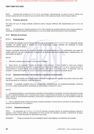 ABNT NBR 5410:2004
36 © ABNT 2004  Todos os direitos reservados
NOTA Exceções são previstas em 5.1.5 e 5.1.6, que indicam, respectivamente, os casos em que se admite uma
proteção apenas parcial e os casos em que se admite mesmo omitir qualquer proteção contra choques elétricos.
5.1.1.3 Proteção adicional
Os casos em que se exige proteção adicional contra choques elétricos são especificados em 5.1.3 e na
seção 9.
NOTA Ver definição de “proteção adicional” (3.2.4). São exemplos de proteção adicional contra choques elétricos a
realização de eqüipotencializações suplementares e o uso de proteção diferencial-residual de alta sensibilidade.
5.1.2 Medidas de proteção
5.1.2.1 Generalidades
As medidas de proteção contra choques elétricos são apresentadas em 5.1.2.2 a 5.1.2.5. A aplicação dessas
medidas, em caráter geral, é tratada em 5.1.4. A aplicação dessas medidas em situações ou locais
específicos consta na seção 9.
Quanto à proteção adicional, os meios de proteção são apresentados em 5.1.3, juntamente com casos de
caráter geral em que ela é obrigatória. A exigência de proteção adicional também figura, implicitamente, em
prescrições da seção 9.
NOTAS
1 Diferentes medidas podem coexistir numa mesma instalação.
2 Nesta Norma, na expressão medida de proteção contra choques, o termo medida é usado para designar
expressamente providências que atendem à regra geral da proteção contra choques (5.1.1.2), isto é, capazes de prover o
correspondente a proteção básica mais proteção supletiva, pelo menos. O vocábulo meio, na expressão meio de
proteção, é usado para qualificar um recurso enquanto proteção supletiva, ou enquanto proteção básica.
5.1.2.2 Eqüipotencialização e seccionamento automático da alimentação
5.1.2.2.1 A precondição de proteção básica deve ser assegurada por isolação das partes vivas e/ou pelo
uso de barreiras ou invólucros, conforme anexo B.
5.1.2.2.2 A proteção supletiva deve ser assegurada, conjuntamente, por eqüipotencialização, conforme
5.1.2.2.3, e pelo seccionamento automático da alimentação, conforme 5.1.2.2.4.
NOTAS
1 A eqüipotencialização e o seccionamento automático da alimentação se completam, de forma indissociável, porque
quando a eqüipotencialidade não é o suficiente para impedir o aparecimento de tensões de contato perigosas, entra em
ação o recurso do seccionamento automático, promovendo o desligamento do circuito em que se manifesta a tensão de
contato perigosa.
2 Sobre a aplicação dessa medida de proteção (eqüipotencialização e seccionamento automático da alimentação), ver
ainda as prescrições de 5.1.4 e a seção 9.
5.1.2.2.3 Eqüipotencialização
NOTA As prescrições de 5.1.2.2.3.1 a 5.1.2.2.3.6 traduzem princípios básicos da eqüipotencialização aplicada à
proteção, contra choques elétricos, apresentados de forma pontual. Em situações concretas, o atendimento de algum
deles pode resultar automaticamente no atendimento de outro(s).
5.1.2.2.3.1 Todas as massas de uma instalação devem estar ligadas a condutores de proteção.
Documento
impresso
em
10/11/2020
10:17:32,
de
uso
exclusivo
de
UNIVERSIDADE
DE
SAO
PAULO
-
SEF Documento impresso em 10/11/2020 10:17:32, de uso exclusivo de UNIVERSIDADE DE SAO PAULO - SEF
 