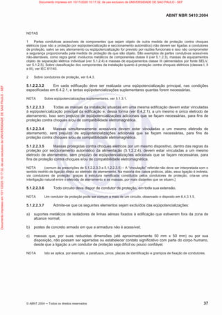 ABNT NBR 5410:2004
© ABNT 2004  Todos os direitos reservados 37
NOTAS
1 Partes condutivas acessíveis de componentes que sejam objeto de outra medida de proteção contra choques
elétricos (que não a proteção por eqüipotencialização e seccionamento automático) não devem ser ligadas a condutores
de proteção, salvo se seu aterramento ou eqüipotencialização for previsto por razões funcionais e isso não comprometer
a segurança proporcionada pela medida de proteção de que são objeto. São exemplos de partes condutivas acessíveis
não-aterráveis, como regra geral: invólucros metálicos de componentes classe II (ver 5.1.2.3), massas de equipamentos
objeto de separação elétrica individual (ver 5.1.2.4) e massas de equipamentos classe III (alimentados por fonte SELV,
ver 5.1.2.5). Sobre classificação dos componentes da instalação quanto à proteção contra choques elétricos (classes I, II
e III), ver IEC 61140.
2 Sobre condutores de proteção, ver 6.4.3.
5.1.2.2.3.2 Em cada edificação deve ser realizada uma eqüipotencialização principal, nas condições
especificadas em 6.4.2.1, e tantas eqüipotencializações suplementares quantas forem necessárias.
NOTA Sobre eqüipotencializações suplementares, ver 5.1.3.1.
5.1.2.2.3.3 Todas as massas da instalação situadas em uma mesma edificação devem estar vinculadas
à eqüipotencialização principal da edificação e, dessa forma (ver 6.4.2.1), a um mesmo e único eletrodo de
aterramento. Isso sem prejuízo de eqüipotencializações adicionais que se façam necessárias, para fins de
proteção contra choques e/ou de compatibilidade eletromagnética.
5.1.2.2.3.4 Massas simultaneamente acessíveis devem estar vinculadas a um mesmo eletrodo de
aterramento, sem prejuízo de eqüipotencializações adicionais que se façam necessárias, para fins de
proteção contra choques e/ou de compatibilidade eletromagnética.
5.1.2.2.3.5 Massas protegidas contra choques elétricos por um mesmo dispositivo, dentro das regras da
proteção por seccionamento automático da alimentação (5.1.2.2.4), devem estar vinculadas a um mesmo
eletrodo de aterramento, sem prejuízo de eqüipotencializações adicionais que se façam necessárias, para
fins de proteção contra choques e/ou de compatibilidade eletromagnética.
NOTA (comum às prescrições de 5.1.2.2.3.3 a 5.1.2.2.3.5) – A “vinculação” referida não deve ser interpretada com o
sentido restrito de ligação direta ao eletrodo de aterramento. Na maioria dos casos práticos, aliás, essa ligação é indireta,
via condutores de proteção: graças à estrutura ramificada constituída pelos condutores de proteção, cria-se uma
interligação natural entre o eletrodo de aterramento e as massas, por mais distantes que se situem.]
5.1.2.2.3.6 Todo circuito deve dispor de condutor de proteção, em toda sua extensão.
NOTA Um condutor de proteção pode ser comum a mais de um circuito, observado o disposto em 6.4.3.1.5.
5.1.2.2.3.7 Admite-se que os seguintes elementos sejam excluídos das eqüipotencializações:
a) suportes metálicos de isoladores de linhas aéreas fixados à edificação que estiverem fora da zona de
alcance normal;
b) postes de concreto armado em que a armadura não é acessível;
c) massas que, por suas reduzidas dimensões (até aproximadamente 50 mm x 50 mm) ou por sua
disposição, não possam ser agarradas ou estabelecer contato significativo com parte do corpo humano,
desde que a ligação a um condutor de proteção seja difícil ou pouco confiável.
NOTA Isto se aplica, por exemplo, a parafusos, pinos, placas de identificação e grampos de fixação de condutores.
Documento
impresso
em
10/11/2020
10:17:32,
de
uso
exclusivo
de
UNIVERSIDADE
DE
SAO
PAULO
-
SEF Documento impresso em 10/11/2020 10:17:32, de uso exclusivo de UNIVERSIDADE DE SAO PAULO - SEF
 