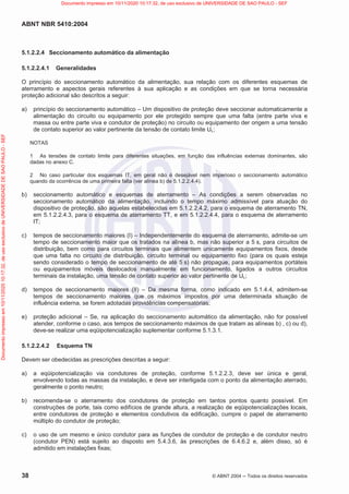 ABNT NBR 5410:2004
38 © ABNT 2004  Todos os direitos reservados
5.1.2.2.4 Seccionamento automático da alimentação
5.1.2.2.4.1 Generalidades
O princípio do seccionamento automático da alimentação, sua relação com os diferentes esquemas de
aterramento e aspectos gerais referentes à sua aplicação e as condições em que se torna necessária
proteção adicional são descritos a seguir:
a) princípio do seccionamento automático – Um dispositivo de proteção deve seccionar automaticamente a
alimentação do circuito ou equipamento por ele protegido sempre que uma falta (entre parte viva e
massa ou entre parte viva e condutor de proteção) no circuito ou equipamento der origem a uma tensão
de contato superior ao valor pertinente da tensão de contato limite UL;
NOTAS
1 As tensões de contato limite para diferentes situações, em função das influências externas dominantes, são
dadas no anexo C.
2 No caso particular dos esquemas IT, em geral não é desejável nem imperioso o seccionamento automático
quando da ocorrência de uma primeira falta (ver alínea b) de 5.1.2.2.4.4).
b) seccionamento automático e esquemas de aterramento – As condições a serem observadas no
seccionamento automático da alimentação, incluindo o tempo máximo admissível para atuação do
dispositivo de proteção, são aquelas estabelecidas em 5.1.2.2.4.2, para o esquema de aterramento TN,
em 5.1.2.2.4.3, para o esquema de aterramento TT, e em 5.1.2.2.4.4, para o esquema de aterramento
IT;
c) tempos de seccionamento maiores (I) – Independentemente do esquema de aterramento, admite-se um
tempo de seccionamento maior que os tratados na alínea b, mas não superior a 5 s, para circuitos de
distribuição, bem como para circuitos terminais que alimentem unicamente equipamentos fixos, desde
que uma falta no circuito de distribuição, circuito terminal ou equipamento fixo (para os quais esteja
sendo considerado o tempo de seccionamento de até 5 s) não propague, para equipamentos portáteis
ou equipamentos móveis deslocados manualmente em funcionamento, ligados a outros circuitos
terminais da instalação, uma tensão de contato superior ao valor pertinente de UL;
d) tempos de seccionamento maiores (II) – Da mesma forma, como indicado em 5.1.4.4, admitem-se
tempos de seccionamento maiores que os máximos impostos por uma determinada situação de
influência externa, se forem adotadas providências compensatórias;
e) proteção adicional – Se, na aplicação do seccionamento automático da alimentação, não for possível
atender, conforme o caso, aos tempos de seccionamento máximos de que tratam as alíneas b) , c) ou d),
deve-se realizar uma eqüipotencialização suplementar conforme 5.1.3.1.
5.1.2.2.4.2 Esquema TN
Devem ser obedecidas as prescrições descritas a seguir:
a) a eqüipotencialização via condutores de proteção, conforme 5.1.2.2.3, deve ser única e geral,
envolvendo todas as massas da instalação, e deve ser interligada com o ponto da alimentação aterrado,
geralmente o ponto neutro;
b) recomenda-se o aterramento dos condutores de proteção em tantos pontos quanto possível. Em
construções de porte, tais como edifícios de grande altura, a realização de eqüipotencializações locais,
entre condutores de proteção e elementos condutivos da edificação, cumpre o papel de aterramento
múltiplo do condutor de proteção;
c) o uso de um mesmo e único condutor para as funções de condutor de proteção e de condutor neutro
(condutor PEN) está sujeito ao disposto em 5.4.3.6, às prescrições de 6.4.6.2 e, além disso, só é
admitido em instalações fixas;
Documento
impresso
em
10/11/2020
10:17:32,
de
uso
exclusivo
de
UNIVERSIDADE
DE
SAO
PAULO
-
SEF Documento impresso em 10/11/2020 10:17:32, de uso exclusivo de UNIVERSIDADE DE SAO PAULO - SEF
 