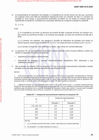ABNT NBR 5410:2004
© ABNT 2004  Todos os direitos reservados 39
d) as características do dispositivo de proteção e a impedância do circuito devem ser tais que, ocorrendo
em qualquer ponto uma falta de impedância desprezível entre um condutor de fase e o condutor de
proteção ou uma massa, o seccionamento automático se efetue em um tempo no máximo igual ao
especificado na tabela 25. Considera-se a prescrição atendida se a seguinte condição for satisfeita:
Zs . Ia  Uo
onde:
Zs é a impedância, em ohms, do percurso da corrente de falta, composto da fonte, do condutor vivo,
até o ponto de ocorrência da falta, e do condutor de proteção, do ponto de ocorrência da falta até a
fonte;
Ia é a corrente, em ampères, que assegura a atuação do dispositivo de proteção num tempo no
máximo igual ao especificado na tabela 25, ou a 5 s, nos casos previstos na alínea c) de 5.1.2.2.4.1;
Uo é a tensão nominal, em volts, entre fase e neutro, valor eficaz em corrente alternada.
e) no esquema TN, no seccionamento automático visando proteção contra choques elétricos, podem ser
usados os seguintes dispositivos de proteção:
 dispositivos de proteção a sobrecorrente;
 dispositivos de proteção a corrente diferencial-residual (dispositivos DR), observado o que
estabelece a alínea f);
f) não se admite, na variante TN-C do esquema TN, que a função de seccionamento automático visando
proteção contra choques elétricos seja atribuída aos dispositivos DR.
NOTAS
1 Para tornar possível o uso do dispositivo DR, o esquema TN-C deve ser convertido, imediatamente a montante
do ponto de instalação do dispositivo, em esquema TN-C-S. Isto é: o condutor PEN deve ser desmembrado em dois
condutores distintos para as funções de neutro e de PE, sendo esta separação feita do lado fonte do dispositivo DR,
passando então o condutor neutro internamente e o condutor PE externamente ao dispositivo.
2 Admite-se também que, na separação entre neutro e PE a que alude a nota 1, o condutor responsável pela
função PE não seja ligado ao PEN, do lado fonte do dispositivo DR, mas a um eletrodo de aterramento qualquer cuja
resistência seja compatível com a corrente de atuação do dispositivo. Neste caso, porém, o circuito assim protegido
deve ser então considerado como conforme o esquema TT, aplicando-se as prescrições de 5.1.2.2.4.3.
Tabela 25 — Tempos de seccionamento máximos no esquema TN
Uo
V
Tempo de seccionamento
s
Situação 1 Situação 2
115, 120, 127 0,8 0,35
220 0,4 0,20
254 0,4 0,20
277 0,4 0,20
400 0,2 0,05
NOTAS
1 Uo é a tensão nominal entre fase e neutro, valor eficaz em corrente alternada.
2 As situações 1 e 2 estão definidas no anexo C.
Documento
impresso
em
10/11/2020
10:17:32,
de
uso
exclusivo
de
UNIVERSIDADE
DE
SAO
PAULO
-
SEF Documento impresso em 10/11/2020 10:17:32, de uso exclusivo de UNIVERSIDADE DE SAO PAULO - SEF
 