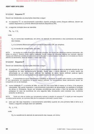 ABNT NBR 5410:2004
40 © ABNT 2004  Todos os direitos reservados
5.1.2.2.4.3 Esquema TT
Devem ser obedecidas as prescrições descritas a seguir:
a) no esquema TT, no seccionamento automático visando proteção contra choques elétricos, devem ser
usados dispositivos a corrente diferencial-residual (dispositivos DR);
b) a seguinte condição deve ser atendida:
RA . In  UL
onde:
RA é a soma das resistências, em ohms, do eletrodo de aterramento e dos condutores de proteção
das massas;
In é a corrente diferencial-residual nominal do dispositivo DR, em ampères;
UL é a tensão de contato limite, em volts.
NOTA As tensões de contato limite para diferentes situações, em função das influências externas dominantes, são
dadas no anexo C. Quando, numa mesma instalação, houver massas em situações distintas (por exemplo, algumas
massas sob influências externas caracterizáveis como situação 1 e outras massas na situação 2) e vinculadas ao mesmo
eletrodo de aterramento, deve ser adotado o menor valor de UL.
5.1.2.2.4.4 Esquema IT
Devem ser obedecidas as prescrições descritas a seguir:
a) no esquema IT, como definido em 4.2.2.2.3, a alimentação é isolada da terra ou aterrada através de uma
impedância de valor suficientemente elevado. Neste caso, o ponto aterrado é o ponto neutro da
alimentação ou um ponto neutro artificial. Na hipótese de ponto neutro artificial, pode-se ligá-lo
diretamente à terra se sua impedância de seqüência zero for alta o suficiente;
NOTA A necessidade de reduzir sobretensões e amortecer as oscilações de tensão pode conduzir a uma instalação
IT com aterramento via impedância ou pontos neutros artificiais. As características desse aterramento devem ser
compatíveis com as da instalação.
b) numa instalação IT, a corrente de falta, no caso de uma única falta à massa ou à terra, é de pequena
intensidade, não sendo imperativo o seccionamento automático da alimentação, se satisfeita a condição
da alínea c). Entretanto, devem ser tomadas providências para evitar o risco de tensões de contato
perigosas no caso da ocorrência de uma segunda falta, envolvendo outro condutor vivo, conforme
prescrito na alínea e);
NOTA Tendo em vista as razões que normalmente motivam a adoção do esquema IT, a opção por esse esquema
na prática perde sentido, se a primeira falta não for localizada e eliminada o quanto antes.
c) para que não seja imperativo o seccionamento automático quando de uma primeira falta à terra ou à
massa, a seguinte condição deve ser satisfeita:
RA . Id  UL
onde:
RA é a resistência do eletrodo de aterramento das massas, em ohms;
Documento
impresso
em
10/11/2020
10:17:32,
de
uso
exclusivo
de
UNIVERSIDADE
DE
SAO
PAULO
-
SEF Documento impresso em 10/11/2020 10:17:32, de uso exclusivo de UNIVERSIDADE DE SAO PAULO - SEF
 