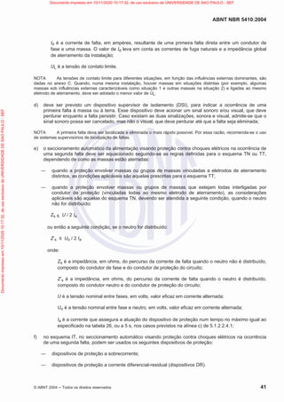 ABNT NBR 5410:2004
© ABNT 2004  Todos os direitos reservados 41
Id é a corrente de falta, em ampères, resultante de uma primeira falta direta entre um condutor de
fase e uma massa. O valor de Id leva em conta as correntes de fuga naturais e a impedância global
de aterramento da instalação;
UL é a tensão de contato limite.
NOTA As tensões de contato limite para diferentes situações, em função das influências externas dominantes, são
dadas no anexo C. Quando, numa mesma instalação, houver massas em situações distintas (por exemplo, algumas
massas sob influências externas caracterizáveis como situação 1 e outras massas na situação 2) e ligadas ao mesmo
eletrodo de aterramento, deve ser adotado o menor valor de UL.
d) deve ser previsto um dispositivo supervisor de isolamento (DSI), para indicar a ocorrência de uma
primeira falta à massa ou à terra. Esse dispositivo deve acionar um sinal sonoro e/ou visual, que deve
perdurar enquanto a falta persistir. Caso existam as duas sinalizações, sonora e visual, admite-se que o
sinal sonoro possa ser cancelado, mas não o visual, que deve perdurar até que a falta seja eliminada;
NOTA A primeira falta deve ser localizada e eliminada o mais rápido possível. Por essa razão, recomenda-se o uso
de sistemas supervisórios de localização de faltas.
e) o seccionamento automático da alimentação visando proteção contra choques elétricos na ocorrência de
uma segunda falta deve ser equacionado seguindo-se as regras definidas para o esquema TN ou TT,
dependendo de como as massas estão aterradas:
 quando a proteção envolver massas ou grupos de massas vinculadas a eletrodos de aterramento
distintos, as condições aplicáveis são aquelas prescritas para o esquema TT;
 quando a proteção envolver massas ou grupos de massas que estejam todas interligadas por
condutor de proteção (vinculadas todas ao mesmo eletrodo de aterramento), as considerações
aplicáveis são aquelas do esquema TN, devendo ser atendida a seguinte condição, quando o neutro
não for distribuído:
Zs  U / 2 Ia
ou então a seguinte condição, se o neutro for distribuído:
Z’s  Uo / 2 Ia
onde:
Zs é a impedância, em ohms, do percurso da corrente de falta quando o neutro não é distribuído,
composto do condutor de fase e do condutor de proteção do circuito;
Z’s é a impedância, em ohms, do percurso da corrente de falta quando o neutro é distribuído,
composto do condutor neutro e do condutor de proteção do circuito;
U é a tensão nominal entre fases, em volts, valor eficaz em corrente alternada;
Uo é a tensão nominal entre fase e neutro, em volts, valor eficaz em corrente alternada;
Ia é a corrente que assegura a atuação do dispositivo de proteção num tempo no máximo igual ao
especificado na tabela 26, ou a 5 s, nos casos previstos na alínea c) de 5.1.2.2.4.1;
f) no esquema IT, no seccionamento automático visando proteção contra choques elétricos na ocorrência
de uma segunda falta, podem ser usados os seguintes dispositivos de proteção:
 dispositivos de proteção a sobrecorrente;
 dispositivos de proteção a corrente diferencial-residual (dispositivos DR).
Documento
impresso
em
10/11/2020
10:17:32,
de
uso
exclusivo
de
UNIVERSIDADE
DE
SAO
PAULO
-
SEF Documento impresso em 10/11/2020 10:17:32, de uso exclusivo de UNIVERSIDADE DE SAO PAULO - SEF
 