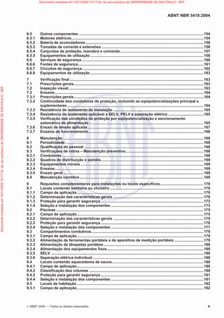 ABNT NBR 5410:2004
©ABNT 2004  Todos os direitos reservados v
6.5 Outros componentes ........................................................................................................................154
6.5.1 Motores elétricos...............................................................................................................................154
6.5.2 Bateria de acumuladores..................................................................................................................156
6.5.3 Tomadas de corrente e extensões ..................................................................................................156
6.5.4 Conjuntos de proteção, manobra e comando................................................................................157
6.5.5 Equipamentos de utilização.............................................................................................................158
6.6 Serviços de segurança .....................................................................................................................160
6.6.6 Fontes de segurança.........................................................................................................................161
6.6.7 Circuitos de segurança.....................................................................................................................162
6.6.8 Equipamentos de utilização.............................................................................................................163
7 Verificação final.................................................................................................................................163
7.1 Prescrições gerais.............................................................................................................................163
7.2 Inspeção visual..................................................................................................................................163
7.3 Ensaios...............................................................................................................................................164
7.3.1 Prescrições gerais.............................................................................................................................164
7.3.2 Continuidade dos condutores de proteção, incluindo as eqüipotencializações principal e
suplementares ...................................................................................................................................164
7.3.3 Resistência de isolamento da instalação .......................................................................................165
7.3.4 Resistência de isolamento aplicável a SELV, PELV e separação elétrica ..................................165
7.3.5 Verificação das condições de proteção por eqüipotencialização e seccionamento
automático da alimentação ..............................................................................................................165
7.3.6 Ensaio de tensão aplicada ...............................................................................................................167
7.3.7 Ensaios de funcionamento...............................................................................................................168
8 Manutenção........................................................................................................................................168
8.1 Periodicidade.....................................................................................................................................168
8.2 Qualificação do pessoal ...................................................................................................................168
8.3 Verificações de rotina – Manutenção preventiva...........................................................................168
8.3.1 Condutores ........................................................................................................................................168
8.3.2 Quadros de distribuição e painéis...................................................................................................169
8.3.3 Equipamentos móveis ......................................................................................................................169
8.3.4 Ensaios...............................................................................................................................................169
8.3.5 Ensaio geral .......................................................................................................................................169
8.4 Manutenção corretiva .......................................................................................................................169
9 Requisitos complementares para instalações ou locais específicos..........................................170
9.1 Locais contendo banheira ou chuveiro ..........................................................................................170
9.1.1 Campo de aplicação..........................................................................................................................170
9.1.2 Determinação das características gerais .......................................................................................170
9.1.3 Proteção para garantir segurança...................................................................................................173
9.1.4 Seleção e instalação dos componentes .........................................................................................173
9.2 Piscinas ..............................................................................................................................................175
9.2.1 Campo de aplicação..........................................................................................................................175
9.2.2 Determinação das características gerais .......................................................................................175
9.2.3 Proteção para garantir segurança...................................................................................................176
9.2.4 Seleção e instalação dos componentes .........................................................................................177
9.3 Compartimentos condutivos............................................................................................................179
9.3.1 Campo de aplicação..........................................................................................................................179
9.3.2 Alimentação de ferramentas portáteis e de aparelhos de medição portáteis ............................179
9.3.3 Alimentação de lâmpadas portáteis................................................................................................180
9.3.4 Alimentação dos equipamentos fixos.............................................................................................180
9.3.5 SELV ...................................................................................................................................................180
9.3.6 Separação elétrica individual...........................................................................................................180
9.4 Locais contendo aquecedores de sauna........................................................................................180
9.4.1 Campo de aplicação..........................................................................................................................180
9.4.2 Classificação dos volumes ..............................................................................................................180
9.4.3 Proteção para garantir segurança...................................................................................................181
9.4.4 Seleção e instalação dos componentes .........................................................................................181
9.5 Locais de habitação ..........................................................................................................................182
9.5.1 Campo de aplicação..........................................................................................................................182
Documento
impresso
em
10/11/2020
10:17:32,
de
uso
exclusivo
de
UNIVERSIDADE
DE
SAO
PAULO
-
SEF Documento impresso em 10/11/2020 10:17:32, de uso exclusivo de UNIVERSIDADE DE SAO PAULO - SEF
 