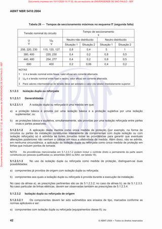 ABNT NBR 5410:2004
42 © ABNT 2004  Todos os direitos reservados
Tabela 26 — Tempos de seccionamento máximos no esquema IT (segunda falta)
Tensão nominal do circuito
Tempo de seccionamento
s
U
V
Uo
V
Neutro não distribuído Neutro distribuído
Situação 1 Situação 2 Situação 1 Situação 2
208, 220, 230 115, 120, 127 0,8 0,4 5 1
380, 400 220, 230 0,4 0,2 0,8 0,5
440, 480 254, 277 0,4 0,2 0,8 0,5
690 400 0,2 0,06 0,4 0,2
NOTAS
1 U é a tensão nominal entre fases, valor eficaz em corrente alternada.
2 Uo é a tensão nominal entre fase e neutro, valor eficaz em corrente alternada.
3 Para valores intermediários de tensão deve ser adotado o valor (da tabela) imediatamente superior.
5.1.2.3 Isolação dupla ou reforçada
5.1.2.3.1 Generalidades
5.1.2.3.1.1 A isolação dupla ou reforçada é uma medida em que:
a) a proteção básica é provida por uma isolação básica e a proteção supletiva por uma isolação
suplementar; ou
b) as proteções básica e supletiva, simultaneamente, são providas por uma isolação reforçada entre partes
vivas e partes acessíveis.
5.1.2.3.1.2 A aplicação desta medida como única medida de proteção (por exemplo, na forma de
circuitos ou partes da instalação constituídas inteiramente de componentes com dupla isolação ou com
isolação reforçada) só é admitida se forem tomadas todas as providências para garantir que eventuais
alterações posteriores não venham a colocar em risco a efetividade da medida. Além disso, não se admite,
em nenhuma circunstância, a aplicação da isolação dupla ou reforçada como única medida de proteção em
linhas que incluam pontos de tomada.
NOTA As providências mencionadas em 5.1.2.3.1.2 podem incluir o controle direto e permanente da parte assim
constituída por pessoas qualificadas ou advertidas (BA5 ou BA4, ver tabela 18).
5.1.2.3.1.3 No uso da isolação dupla ou reforçada como medida de proteção, distinguem-se duas
possibilidades:
a) componentes já providos de origem com isolação dupla ou reforçada;
b) componentes aos quais a isolação dupla ou reforçada é provida durante a execução da instalação.
No caso da alínea a), as prescrições pertinentes são as de 5.1.2.3.2; no caso da alínea b), as de 5.1.2.3.3.
No caso particular de linhas elétricas, devem ser observadas também as prescrições de 5.1.2.3.4.
5.1.2.3.2 Isolação dupla ou reforçada de origem
5.1.2.3.2.1 Os componentes devem ter sido submetidos aos ensaios de tipo, marcados conforme as
normas aplicáveis e ser:
a) componentes com isolação dupla ou reforçada (equipamentos classe II); ou
Documento
impresso
em
10/11/2020
10:17:32,
de
uso
exclusivo
de
UNIVERSIDADE
DE
SAO
PAULO
-
SEF Documento impresso em 10/11/2020 10:17:32, de uso exclusivo de UNIVERSIDADE DE SAO PAULO - SEF
 