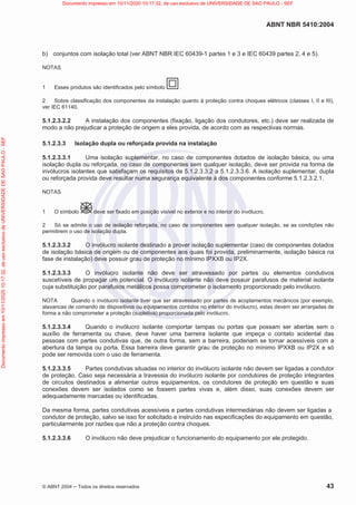 ABNT NBR 5410:2004
© ABNT 2004  Todos os direitos reservados 43
b) conjuntos com isolação total (ver ABNT NBR IEC 60439-1 partes 1 e 3 e IEC 60439 partes 2, 4 e 5).
NOTAS
1 Esses produtos são identificados pelo símbolo .
2 Sobre classificação dos componentes da instalação quanto à proteção contra choques elétricos (classes I, II e III),
ver IEC 61140.
5.1.2.3.2.2 A instalação dos componentes (fixação, ligação dos condutores, etc.) deve ser realizada de
modo a não prejudicar a proteção de origem a eles provida, de acordo com as respectivas normas.
5.1.2.3.3 Isolação dupla ou reforçada provida na instalação
5.1.2.3.3.1 Uma isolação suplementar, no caso de componentes dotados de isolação básica, ou uma
isolação dupla ou reforçada, no caso de componentes sem qualquer isolação, deve ser provida na forma de
invólucros isolantes que satisfaçam os requisitos de 5.1.2.3.3.2 a 5.1.2.3.3.6. A isolação suplementar, dupla
ou reforçada provida deve resultar numa segurança equivalente à dos componentes conforme 5.1.2.3.2.1.
NOTAS
1 O símbolo deve ser fixado em posição visível no exterior e no interior do invólucro.
2 Só se admite o uso de isolação reforçada, no caso de componentes sem qualquer isolação, se as condições não
permitirem o uso de isolação dupla.
5.1.2.3.3.2 O invólucro isolante destinado a prover isolação suplementar (caso de componentes dotados
de isolação básica de origem ou de componentes aos quais foi provida, preliminarmente, isolação básica na
fase de instalação) deve possuir grau de proteção no mínimo IPXXB ou IP2X.
5.1.2.3.3.3 O invólucro isolante não deve ser atravessado por partes ou elementos condutivos
suscetíveis de propagar um potencial. O invólucro isolante não deve possuir parafusos de material isolante
cuja substituição por parafusos metálicos possa comprometer o isolamento proporcionado pelo invólucro.
NOTA Quando o invólucro isolante tiver que ser atravessado por partes de acoplamentos mecânicos (por exemplo,
alavancas de comando de dispositivos ou equipamentos contidos no interior do invólucro), estas devem ser arranjadas de
forma a não comprometer a proteção (supletiva) proporcionada pelo invólucro.
5.1.2.3.3.4 Quando o invólucro isolante comportar tampas ou portas que possam ser abertas sem o
auxílio de ferramenta ou chave, deve haver uma barreira isolante que impeça o contato acidental das
pessoas com partes condutivas que, de outra forma, sem a barreira, poderiam se tornar acessíveis com a
abertura da tampa ou porta. Essa barreira deve garantir grau de proteção no mínimo IPXXB ou IP2X e só
pode ser removida com o uso de ferramenta.
5.1.2.3.3.5 Partes condutivas situadas no interior do invólucro isolante não devem ser ligadas a condutor
de proteção. Caso seja necessária a travessia do invólucro isolante por condutores de proteção integrantes
de circuitos destinados a alimentar outros equipamentos, os condutores de proteção em questão e suas
conexões devem ser isolados como se fossem partes vivas e, além disso, suas conexões devem ser
adequadamente marcadas ou identificadas.
Da mesma forma, partes condutivas acessíveis e partes condutivas intermediárias não devem ser ligadas a
condutor de proteção, salvo se isso for solicitado e instruído nas especificações do equipamento em questão,
particularmente por razões que não a proteção contra choques.
5.1.2.3.3.6 O invólucro não deve prejudicar o funcionamento do equipamento por ele protegido.
Documento
impresso
em
10/11/2020
10:17:32,
de
uso
exclusivo
de
UNIVERSIDADE
DE
SAO
PAULO
-
SEF Documento impresso em 10/11/2020 10:17:32, de uso exclusivo de UNIVERSIDADE DE SAO PAULO - SEF
 