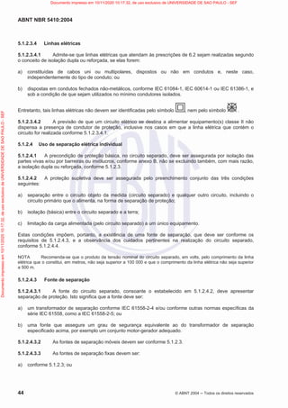 ABNT NBR 5410:2004
44 © ABNT 2004  Todos os direitos reservados
5.1.2.3.4 Linhas elétricas
5.1.2.3.4.1 Admite-se que linhas elétricas que atendam às prescrições de 6.2 sejam realizadas segundo
o conceito de isolação dupla ou reforçada, se elas forem:
a) constituídas de cabos uni ou multipolares, dispostos ou não em condutos e, neste caso,
independentemente do tipo de conduto; ou
b) dispostas em condutos fechados não-metálicos, conforme IEC 61084-1, IEC 60614-1 ou IEC 61386-1, e
sob a condição de que sejam utilizados no mínimo condutores isolados.
Entretanto, tais linhas elétricas não devem ser identificadas pelo símbolo , nem pelo símbolo .
5.1.2.3.4.2 A previsão de que um circuito elétrico se destina a alimentar equipamento(s) classe II não
dispensa a presença de condutor de proteção, inclusive nos casos em que a linha elétrica que contém o
circuito for realizada conforme 5.1.2.3.4.1.
5.1.2.4 Uso de separação elétrica individual
5.1.2.4.1 A precondição de proteção básica, no circuito separado, deve ser assegurada por isolação das
partes vivas e/ou por barreiras ou invólucros, conforme anexo B, não se excluindo também, com mais razão,
a isolação dupla ou reforçada, conforme 5.1.2.3.
5.1.2.4.2 A proteção supletiva deve ser assegurada pelo preenchimento conjunto das três condições
seguintes:
a) separação entre o circuito objeto da medida (circuito separado) e qualquer outro circuito, incluindo o
circuito primário que o alimenta, na forma de separação de proteção;
b) isolação (básica) entre o circuito separado e a terra;
c) limitação da carga alimentada (pelo circuito separado) a um único equipamento.
Estas condições impõem, portanto, a existência de uma fonte de separação, que deve ser conforme os
requisitos de 5.1.2.4.3, e a observância dos cuidados pertinentes na realização do circuito separado,
conforme 5.1.2.4.4.
NOTA Recomenda-se que o produto da tensão nominal do circuito separado, em volts, pelo comprimento da linha
elétrica que o constitui, em metros, não seja superior a 100 000 e que o comprimento da linha elétrica não seja superior
a 500 m.
5.1.2.4.3 Fonte de separação
5.1.2.4.3.1 A fonte do circuito separado, consoante o estabelecido em 5.1.2.4.2, deve apresentar
separação de proteção. Isto significa que a fonte deve ser:
a) um transformador de separação conforme IEC 61558-2-4 e/ou conforme outras normas específicas da
série IEC 61558, como a IEC 61558-2-5; ou
b) uma fonte que assegure um grau de segurança equivalente ao do transformador de separação
especificado acima, por exemplo um conjunto motor-gerador adequado.
5.1.2.4.3.2 As fontes de separação móveis devem ser conforme 5.1.2.3.
5.1.2.4.3.3 As fontes de separação fixas devem ser:
a) conforme 5.1.2.3; ou
Documento
impresso
em
10/11/2020
10:17:32,
de
uso
exclusivo
de
UNIVERSIDADE
DE
SAO
PAULO
-
SEF Documento impresso em 10/11/2020 10:17:32, de uso exclusivo de UNIVERSIDADE DE SAO PAULO - SEF
 