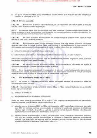ABNT NBR 5410:2004
© ABNT 2004  Todos os direitos reservados 45
b) tais que o circuito secundário esteja separado do circuito primário e do invólucro por uma isolação que
satisfaça às condições de 5.1.2.3.
5.1.2.4.4 Circuito separado
5.1.2.4.4.1 Partes vivas do circuito separado não devem ser conectadas, em nenhum ponto, a um outro
circuito, à terra ou a um condutor de proteção.
NOTA Em particular, partes vivas de dispositivos como relés, contatores e chaves auxiliares devem manter, em
relação a qualquer parte de outros circuitos, incluindo aqueles com os quais estabelecem acoplamento magnético, um
grau de separação equivalente ao da separação de proteção.
5.1.2.4.4.2 Os cabos e cordões flexíveis devem ser visíveis em todo e qualquer trecho sujeito a danos
mecânicos e em toda a extensão do trecho.
5.1.2.4.4.3 Recomenda-se que o circuito separado constitua uma linha elétrica exclusiva, fisicamente
separada das linhas de outros circuitos. Caso seja inevitável o compartilhamento de uma mesma linha
elétrica pelos condutores do circuito separado e de outros circuitos, a linha deve ser constituída por
a) condutores isolados em conduto fechado isolante; ou
b) cabo multipolar sem cobertura metálica (compartilhamento das veias de um cabo multipolar),
sendo todos os condutores isolados para a mais alta tensão nominal presente, exigindo-se, ainda, que cada
circuito seja protegido contra sobrecorrentes.
5.1.2.4.4.4 As partes condutivas acessíveis (massas) do circuito separado não devem ser ligadas a
condutores de proteção, a massas de outros circuitos ou à terra.
NOTA Se as massas do circuito separado forem suscetíveis de entrar em contato, fortuita ou deliberadamente, com
massas de outros circuitos, a proteção contra choques elétricos não mais depende unicamente da proteção provida pela
separação elétrica, mas da medida de proteção de que as outras massas forem objeto.
5.1.2.5 Uso de extrabaixa tensão: SELV e PELV
NOTA Os circuitos SELV não têm qualquer ponto aterrado nem massas aterradas. Os circuitos PELV podem ser
aterrados ou ter massas aterradas.
5.1.2.5.1 Dependendo da tensão nominal do sistema SELV ou PELV e das condições de uso, a proteção
básica é proporcionada por:
a) limitação da tensão; ou
b) isolação básica ou uso de barreiras ou invólucros.
Assim, as partes vivas de um sistema SELV ou PELV não precisam necessariamente ser inacessíveis,
podendo dispensar isolação básica, barreira ou invólucro, se:
a) a tensão nominal do sistema SELV ou PELV não for superior a 25 V, valor eficaz, em corrente alternada,
ou a 60 V em corrente contínua sem ondulação, e o sistema for usado sob condições de influências
externas cuja severidade, do ponto de vista da segurança contra choques elétricos, não ultrapasse
aquela correspondente à situação 1 definida no anexo C; ou
b) a tensão nominal do sistema SELV ou PELV não for superior a 12 V, valor eficaz, em corrente alternada,
ou a 30 V em corrente contínua sem ondulação, e o sistema for usado sob condições de influências
externas cuja severidade, do ponto de vista da segurança contra choques elétricos, não ultrapasse
aquela correspondente à situação 2 definida no anexo C; e
Documento
impresso
em
10/11/2020
10:17:32,
de
uso
exclusivo
de
UNIVERSIDADE
DE
SAO
PAULO
-
SEF Documento impresso em 10/11/2020 10:17:32, de uso exclusivo de UNIVERSIDADE DE SAO PAULO - SEF
 