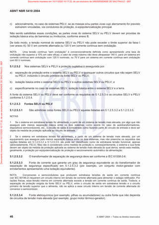 ABNT NBR 5410:2004
46 © ABNT 2004  Todos os direitos reservados
c) adicionalmente, no caso de sistemas PELV, se as massas e/ou partes vivas cujo aterramento for previsto
estiverem vinculadas, via condutores de proteção, à eqüipotencialização principal.
Não sendo satisfeitas essas condições, as partes vivas do sistema SELV ou PELV devem ser providas de
isolação básica e/ou de barreiras ou invólucros, conforme anexo B.
De todo modo, a tensão nominal do sistema SELV ou PELV não pode exceder o limite superior da faixa I
(ver anexo A): 50 V em corrente alternada ou 120 V em corrente contínua sem ondulação.
NOTA Uma tensão contínua “sem ondulação” é convencionalmente definida como apresentando uma taxa de
ondulação não superior a 10% em valor eficaz; o valor de crista máximo não deve ultrapassar 140 V, para um sistema em
corrente contínua sem ondulação com 120 V nominais, ou 70 V para um sistema em corrente contínua sem ondulação
com 60 V nominais.
5.1.2.5.2 Nos sistemas SELV e PELV a proteção supletiva é assegurada por:
a) separação de proteção entre o sistema SELV ou PELV e quaisquer outros circuitos que não sejam SELV
ou PELV, incluindo o circuito primário da fonte SELV ou PELV;
b) isolação básica entre o sistema SELV ou PELV e outros sistemas SELV ou PELV; e
c) especificamente no caso de sistemas SELV, isolação básica entre o sistema SELV e a terra.
A fonte do sistema SELV ou PELV deve ser conforme os requisitos de 5.1.2.5.3 e os circuitos SELV e PELV
conforme 5.1.2.5.4.
5.1.2.5.3 Fontes SELV ou PELV
5.1.2.5.3.1 São admitidas como fontes SELV ou PELV aquelas listadas em 5.1.2.5.3.2 a 5.1.2.5.3.5.
NOTAS
1 Se o sistema em extrabaixa tensão for alimentado, a partir de um sistema de tensão mais elevada, por algo que não
assegure pelo menos separação básica entre os dois sistemas, como ocorre no caso de autotransformadores,
dispositivos semicondutores, etc., o circuito de saída é considerado como fazendo parte do circuito de entrada e deve ser
objeto da medida de proteção aplicada ao circuito de entrada.
2 Se o sistema em extrabaixa tensão for alimentado, a partir de um sistema de tensão mais elevada, por um
equipamento que assegure pelo menos separação básica entre os dois sistemas, mas não preenche os requisitos das
opções listadas em 5.1.2.5.3.2 a 5.1.2.5.3.5, ele pode ser classificado como de extrabaixa tensão funcional, apenas
(abreviadamente, FELV). Mas não é considerado como medida de proteção e, conseqüentemente, o sistema e sua fonte
devem ser objeto da medida de proteção aplicada ao sistema de tensão mais elevada do qual deriva, sendo esta medida,
geralmente, a proteção por eqüipotencialização de proteção e seccionamento automático da alimentação.
5.1.2.5.3.2 O transformador de separação de segurança deve ser conforme a IEC 61558-2-6.
5.1.2.5.3.3 Fonte de corrente que garanta um grau de segurança equivalente ao do transformador de
separação de segurança especificado em 5.1.2.5.3.2 (por exemplo, um conjunto motor-gerador com
enrolamentos apresentando uma isolação equivalente).
NOTA Conversores a semicondutores que produzem extrabaixa tensões de saída em corrente contínua
(ver IEC 60146-2) requerem um circuito interno em tensão de corrente alternada para alimentar o estágio retificador. Por
razões físicas, essa tensão interna em corrente alternada excede a tensão em corrente contínua de saída. Todavia, a
separação de proteção exigida da fonte SELV ou PELV, entre o circuito de saída em extrabaixa tensão e o circuito
primário de tensão superior que o alimenta, não se aplica a esse circuito interno em tensão de corrente alternada do
conversor a semicondutor.
5.1.2.5.3.4 Fonte eletroquímica (por exemplo, pilhas ou acumuladores) ou outra fonte que não dependa
de circuitos de tensão mais elevada (por exemplo, grupo motor térmico-gerador).
Documento
impresso
em
10/11/2020
10:17:32,
de
uso
exclusivo
de
UNIVERSIDADE
DE
SAO
PAULO
-
SEF Documento impresso em 10/11/2020 10:17:32, de uso exclusivo de UNIVERSIDADE DE SAO PAULO - SEF
 