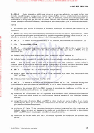 ABNT NBR 5410:2004
© ABNT 2004  Todos os direitos reservados 47
5.1.2.5.3.5 Certos dispositivos eletrônicos, conforme as normas aplicáveis, nos quais tenham sido
tomadas providências para assegurar que, mesmo em caso de falta interna, a tensão nos terminais de saída
não possa ser superior aos limites indicados em 5.1.2.5.1. Entretanto, valores mais elevados podem ser
admitidos se for assegurado que, em caso de contato com uma parte viva ou de falta entre uma parte viva e
massa, a tensão nos terminais de saída é imediatamente reduzida a um valor igual ou inferior a esses limites.
NOTAS
1 Equipamentos para ensaios de isolamento e dispositivos supervisores de isolamento são exemplos de tais
dispositivos.
2 Mesmo que a tensão detectada inicialmente nos terminais de saída seja mais elevada, a prescrição de 5.1.2.5.3.5
pode ser considerada atendida se, após medida com um voltímetro apresentando resistência interna mínima de 3 000 ,
a tensão nos terminais de saída se situar então dentro dos limites especificados em 5.1.2.5.1.
5.1.2.5.3.6 As versões móveis de fontes SELV ou PELV devem, adicionalmente, ser conforme 5.1.2.3.
5.1.2.5.4 Circuitos SELV e PELV
5.1.2.5.4.1 A separação de proteção a que se refere a prescrição de 5.1.2.5.2, entre as partes vivas dos
circuitos SELV ou PELV e partes vivas de outros circuitos que não sejam SELV ou PELV, deve ser
assegurada por:
a) isolação dupla ou reforçada, dimensionada para a tensão mais elevada presente; ou
b) isolação básica e blindagem de proteção, também dimensionada para a tensão mais elevada presente.
NOTA Deve ser provida, entre as partes vivas de dispositivos como relés, contatores e chaves auxiliares e
quaisquer partes de um circuito de tensão mais elevada, uma separação de proteção pelo menos equivalente àquela
existente entre os enrolamentos primário e secundário de um transformador de separação de segurança.
5.1.2.5.4.2 Consoante 5.1.2.5.2, deve ser provida isolação básica:
a) entre as partes vivas de um circuito SELV ou PELV e entre elas e as partes vivas de outros circuitos
SELV ou PELV;
b) entre as partes vivas de um circuito SELV e a terra.
5.1.2.5.4.3 As formas de separação de proteção relacionadas em 5.1.2.5.4.1 conduzem às seguintes
possibilidades de realização das linhas elétricas SELV ou PELV, sendo admitida qualquer uma delas:
a) condutores dos circuitos SELV e/ou PELV providos de cobertura não-metálica ou envolvidos por um
invólucro isolante, adicionalmente à sua isolação básica;
b) condutores dos circuitos SELV e/ou PELV providos de sua isolação básica, separados dos condutores
dos circuitos em outras tensões por uma cobertura metálica aterrada ou uma blindagem metálica
aterrada;
c) compartilhamento pelo circuito SELV e/ou PELV e outros circuitos em outras tensões, de um mesmo
cabo multipolar, desde que os condutores, em especial os dos circuitos SELV e/ou PELV, sejam isolados
para a tensão mais elevada presente;
d) condutores SELV e/ou PELV e condutores de outros circuitos em outras tensões, todos providos de sua
isolação básica, formando um agrupamento, desde que os condutores, em especial os dos circuitos
SELV e/ou PELV, sejam isolados para a tensão mais elevada presente;
e) condutores de circuitos SELV e/ou PELV fisicamente separados dos condutores de qualquer outro
circuito.
Documento
impresso
em
10/11/2020
10:17:32,
de
uso
exclusivo
de
UNIVERSIDADE
DE
SAO
PAULO
-
SEF Documento impresso em 10/11/2020 10:17:32, de uso exclusivo de UNIVERSIDADE DE SAO PAULO - SEF
 