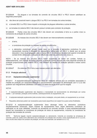 ABNT NBR 5410:2004
48 © ABNT 2004  Todos os direitos reservados
5.1.2.5.4.4 Os plugues e as tomadas de corrente de circuitos SELV e PELV devem satisfazer as
seguintes prescrições:
a) não deve ser possível inserir o plugue SELV ou PELV em tomadas de outras tensões;
b) a tomada SELV ou PELV deve impedir a introdução de plugues referentes a outras tensões;
c) as tomadas do sistema SELV não devem possuir contato para condutor de proteção.
5.1.2.5.4.5 Partes vivas dos circuitos SELV não devem ser conectadas à terra ou a partes vivas ou
condutores de proteção de outros circuitos.
5.1.2.5.4.6 As massas dos circuitos SELV não devem ser intencionalmente conectadas
 à terra,
 a condutores de proteção ou massas de outros circuitos e/ou
 a elementos condutivos, exceto, neste caso, se a conexão a elementos condutivos for uma
necessidade inerente à utilização do equipamento alimentado em SELV e desde que se possa
descartar o risco da propagação, para a massa SELV, de diferença de potencial superior à tensão de
contato limite válida para a situação de influências externas pertinente (ver anexo c).
NOTA – Se as massas dos circuitos SELV forem suscetíveis de entrar em contato, fortuita ou
deliberadamente, com massas de outros circuitos, a proteção contra choques não mais depende somente da
proteção proporcionada pelo sistema SELV, mas também da medida de proteção aplicada a esses outros
circuitos.
5.1.2.5.4.7 Os sistemas PELV e/ou suas massas podem ser aterrados.
5.1.3 Proteção adicional
5.1.3.1 Eqüipotencialização suplementar
5.1.3.1.1 A eqüipotencialização suplementar deve ser realizada sempre que as condições associadas à
medida de proteção por eqüipotencialização e seccionamento automático da alimentação (ver 5.1.2.2) não
puderem ser integralmente satisfeitas e em todos os casos da seção 9 em que for exigida.
NOTAS
1 A eqüipotencialização suplementar não dispensa a necessidade de seccionamento da alimentação por outras
razões — por exemplo, proteção contra incêndio, sobreaquecimento do equipamento, etc.
2 A eqüipotencialização suplementar pode envolver toda a instalação, uma parte desta, um equipamento ou um local.
3 Requisitos adicionais podem ser necessários para locais específicos (ver seção 9) ou para outras finalidades.
5.1.3.1.2 A eqüipotencialização suplementar deve abranger todos os elementos condutivos
simultaneamente acessíveis, sejam massas de equipamentos fixos, sejam elementos condutivos da
edificação ou de suas utilidades, incluindo as armaduras do concreto armado. A essa eqüipotencialização
devem ser conectados os condutores de proteção de todos os equipamentos, incluindo os condutores de
proteção das tomadas de corrente.
NOTA Nenhuma ligação visando eqüipotencialização ou aterramento, incluindo as conexões às armaduras do
concreto, pode ser usada como alternativa aos condutores de proteção dos circuitos. Como especificado em 5.1.2.2.3.6,
todo circuito deve dispor de condutor de proteção, em toda sua extensão (ver também 6.4.3.1.5).
Documento
impresso
em
10/11/2020
10:17:32,
de
uso
exclusivo
de
UNIVERSIDADE
DE
SAO
PAULO
-
SEF Documento impresso em 10/11/2020 10:17:32, de uso exclusivo de UNIVERSIDADE DE SAO PAULO - SEF
 