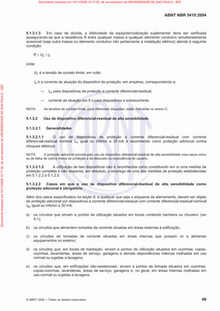 ABNT NBR 5410:2004
© ABNT 2004  Todos os direitos reservados 49
5.1.3.1.3 Em caso de dúvida, a efetividade da eqüipotencialização suplementar deve ser verificada
assegurando-se que a resistência R entre qualquer massa e qualquer elemento condutivo simultaneamente
acessível (seja outra massa ou elemento condutivo não pertencente à instalação elétrica) atenda à seguinte
condição:
R d UL / Ia
onde:
UL é a tensão de contato limite, em volts;
Ia é a corrente de atuação do dispositivo de proteção, em ampères, correspondendo a:
 In para dispositivos de proteção a corrente diferencial-residual;
 corrente de atuação em 5 s para dispositivos a sobrecorrente.
NOTA As tensões de contato limite, para diferentes situações, estão indicadas no anexo C.
5.1.3.2 Uso de dispositivo diferencial-residual de alta sensibilidade
5.1.3.2.1 Generalidades
5.1.3.2.1.1 O uso de dispositivos de proteção a corrente diferencial-residual com corrente
diferencial-residual nominal In igual ou inferior a 30 mA é reconhecido como proteção adicional contra
choques elétricos.
NOTA A proteção adicional provida pelo uso de dispositivo diferencial-residual de alta sensibilidade visa casos como
os de falha de outros meios de proteção e de descuido ou imprudência do usuário.
5.1.3.2.1.2 A utilização de tais dispositivos não é reconhecida como constituindo em si uma medida de
proteção completa e não dispensa, em absoluto, o emprego de uma das medidas de proteção estabelecidas
em 5.1.2.2 a 5.1.2.5.
5.1.3.2.2 Casos em que o uso de dispositivo diferencial-residual de alta sensibilidade como
proteção adicional é obrigatório
Além dos casos especificados na seção 9, e qualquer que seja o esquema de aterramento, devem ser objeto
de proteção adicional por dispositivos a corrente diferencial-residual com corrente diferencial-residual nominal
In igual ou inferior a 30 mA:
a) os circuitos que sirvam a pontos de utilização situados em locais contendo banheira ou chuveiro (ver
9.1);
b) os circuitos que alimentem tomadas de corrente situadas em áreas externas à edificação;
c) os circuitos de tomadas de corrente situadas em áreas internas que possam vir a alimentar
equipamentos no exterior;
d) os circuitos que, em locais de habitação, sirvam a pontos de utilização situados em cozinhas, copas-
cozinhas, lavanderias, áreas de serviço, garagens e demais dependências internas molhadas em uso
normal ou sujeitas a lavagens;
e) os circuitos que, em edificações não-residenciais, sirvam a pontos de tomada situados em cozinhas,
copas-cozinhas, lavanderias, áreas de serviço, garagens e, no geral, em áreas internas molhadas em
uso normal ou sujeitas a lavagens.
Documento
impresso
em
10/11/2020
10:17:32,
de
uso
exclusivo
de
UNIVERSIDADE
DE
SAO
PAULO
-
SEF Documento impresso em 10/11/2020 10:17:32, de uso exclusivo de UNIVERSIDADE DE SAO PAULO - SEF
 