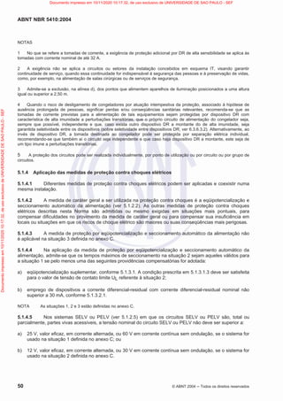ABNT NBR 5410:2004
50 © ABNT 2004  Todos os direitos reservados
NOTAS
1 No que se refere a tomadas de corrente, a exigência de proteção adicional por DR de alta sensibilidade se aplica às
tomadas com corrente nominal de até 32 A.
2 A exigência não se aplica a circuitos ou setores da instalação concebidos em esquema IT, visando garantir
continuidade de serviço, quando essa continuidade for indispensável à segurança das pessoas e à preservação de vidas,
como, por exemplo, na alimentação de salas cirúrgicas ou de serviços de segurança.
3 Admite-se a exclusão, na alínea d), dos pontos que alimentem aparelhos de iluminação posicionados a uma altura
igual ou superior a 2,50 m.
4 Quando o risco de desligamento de congeladores por atuação intempestiva da proteção, associado à hipótese de
ausência prolongada de pessoas, significar perdas e/ou conseqüências sanitárias relevantes, recomenda-se que as
tomadas de corrente previstas para a alimentação de tais equipamentos sejam protegidas por dispositivo DR com
característica de alta imunidade a perturbações transitórias, que o próprio circuito de alimentação do congelador seja,
sempre que possível, independente e que, caso exista outro dispositivo DR a montante do de alta imunidade, seja
garantida seletividade entre os dispositivos (sobre seletividade entre dispositivos DR, ver 6.3.6.3.2). Alternativamente, ao
invés de dispositivo DR, a tomada destinada ao congelador pode ser protegida por separação elétrica individual,
recomendando-se que também aí o circuito seja independente e que caso haja dispositivo DR a montante, este seja de
um tipo imune a perturbações transitórias.
5 A proteção dos circuitos pode ser realizada individualmente, por ponto de utilização ou por circuito ou por grupo de
circuitos.
5.1.4 Aplicação das medidas de proteção contra choques elétricos
5.1.4.1 Diferentes medidas de proteção contra choques elétricos podem ser aplicadas e coexistir numa
mesma instalação.
5.1.4.2 A medida de caráter geral a ser utilizada na proteção contra choques é a eqüipotencialização e
seccionamento automático da alimentação (ver 5.1.2.2). As outras medidas de proteção contra choques
elétricos descritas nesta Norma são admitidas ou mesmo exigidas em situações mais pontuais, para
compensar dificuldades no provimento da medida de caráter geral ou para compensar sua insuficiência em
locais ou situações em que os riscos de choque elétrico são maiores ou suas conseqüências mais perigosas.
5.1.4.3 A medida de proteção por eqüipotencialização e seccionamento automático da alimentação não
é aplicável na situação 3 definida no anexo C.
5.1.4.4 Na aplicação da medida de proteção por eqüipotencialização e seccionamento automático da
alimentação, admite-se que os tempos máximos de seccionamento na situação 2 sejam aqueles válidos para
a situação 1 se pelo menos uma das seguintes providências compensatórias for adotada:
a) eqüipotencialização suplementar, conforme 5.1.3.1. A condição prescrita em 5.1.3.1.3 deve ser satisfeita
para o valor de tensão de contato limite UL referente à situação 2;
b) emprego de dispositivos a corrente diferencial-residual com corrente diferencial-residual nominal não
superior a 30 mA, conforme 5.1.3.2.1.
NOTA As situações 1, 2 e 3 estão definidas no anexo C.
5.1.4.5 Nos sistemas SELV ou PELV (ver 5.1.2.5) em que os circuitos SELV ou PELV são, total ou
parcialmente, partes vivas acessíveis, a tensão nominal do circuito SELV ou PELV não deve ser superior a:
a) 25 V, valor eficaz, em corrente alternada, ou 60 V em corrente contínua sem ondulação, se o sistema for
usado na situação 1 definida no anexo C; ou
b) 12 V, valor eficaz, em corrente alternada, ou 30 V em corrente contínua sem ondulação, se o sistema for
usado na situação 2 definida no anexo C.
Documento
impresso
em
10/11/2020
10:17:32,
de
uso
exclusivo
de
UNIVERSIDADE
DE
SAO
PAULO
-
SEF Documento impresso em 10/11/2020 10:17:32, de uso exclusivo de UNIVERSIDADE DE SAO PAULO - SEF
 
