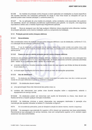 ABNT NBR 5410:2004
© ABNT 2004  Todos os direitos reservados 51
5.1.4.6 As medidas de proteção contra choques a serem aplicadas em instalações ou locais específicos
são aquelas descritas nas subseções pertinentes da seção 9. Isso inclui locais ou situações em que as
pessoas podem estar imersas (situação 3, conforme anexo C).
5.1.4.7 Se, na aplicação de uma medida de proteção, certas condições a ela associadas não puderem
ser satisfeitas, devem ser adotadas providências suplementares para garantir, no conjunto, uma segurança
equivalente à obtida caso a medida original seja integralmente aplicada.
5.1.4.8 Deve-se assegurar que não haja qualquer influência mútua prejudicial entre diferentes medidas
de proteção aplicadas numa mesma instalação, parte ou componente da instalação.
5.1.5 Proteção parcial contra choques elétricos
5.1.5.1 Generalidades
São considerados meios de proteção parcial contra choques elétricos o uso de obstáculos, conforme 5.1.5.3,
e a colocação fora de alcance, conforme 5.1.5.4.
NOTA O uso de obstáculos e a colocação fora do alcance destinam-se a evitar contato com partes vivas e são
classificáveis, portanto, como meios de proteção básica. Além disso, a proteção básica que proporcionam é considerada
apenas parcial.
5.1.5.2 Casos em que se admite proteção parcial contra choques elétricos
Admite-se uma proteção parcial contra choques elétricos, mediante o uso de obstáculos e/ou colocação fora
de alcance, conforme 5.1.5.3 e 5.1.5.4, respectivamente, em locais acessíveis somente a pessoas advertidas
(BA4 - tabela 18) ou qualificadas (BA5 - tabela 18) e desde que:
a) a tensão nominal dos circuitos existentes nestes locais não seja superior aos limites da faixa de tensões
II (ver anexo A); e
b) os locais sejam sinalizados de forma clara e visível por meio de indicações apropriadas.
5.1.5.3 Uso de obstáculos
NOTA Os obstáculos são destinados a impedir o contato involuntário com partes vivas, mas não o contato que pode
resultar de uma ação deliberada de ignorar ou contornar o obstáculo.
5.1.5.3.1 Os obstáculos devem impedir:
a) uma aproximação física não intencional das partes vivas; ou
b) contatos não intencionais com partes vivas durante atuações sobre o equipamento, estando o
equipamento em serviço normal.
5.1.5.3.2 Os obstáculos podem ser removíveis sem auxílio de ferramenta ou chave, mas devem ser
fixados de forma a impedir qualquer remoção involuntária.
5.1.5.3.3 As distâncias mínimas a serem observadas nas passagens destinadas à operação e/ou
manutenção são aquelas indicadas na tabela 27 e ilustradas na figura 6.
NOTA Em circunstâncias particulares, pode ser desejável a adoção de valores maiores, visando a segurança.
5.1.5.3.4 As passagens cuja extensão for superior a 20 m devem ser acessíveis nas duas extremidades.
Recomenda-se que passagens de serviço menores, mas com comprimento superior a 6 m, também sejam
acessíveis nas duas extremidades.
Documento
impresso
em
10/11/2020
10:17:32,
de
uso
exclusivo
de
UNIVERSIDADE
DE
SAO
PAULO
-
SEF Documento impresso em 10/11/2020 10:17:32, de uso exclusivo de UNIVERSIDADE DE SAO PAULO - SEF
 