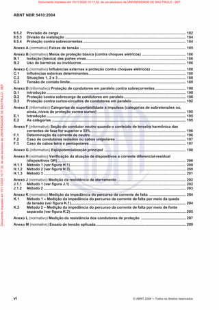ABNT NBR 5410:2004
vi © ABNT 2004  Todos os direitos reservados
9.5.2 Previsão de carga ............................................................................................................................. 182
9.5.3 Divisão da instalação ....................................................................................................................... 184
9.5.4 Proteção contra sobrecorrentes ..................................................................................................... 184
Anexo A (normativo) Faixas de tensão ........................................................................................................ 185
Anexo B (normativo) Meios de proteção básica (contra choques elétricos) ........................................... 186
B.1 Isolação (básica) das partes vivas.................................................................................................. 186
B.2 Uso de barreiras ou invólucros....................................................................................................... 186
Anexo C (normativo) Influências externas e proteção contra choques elétricos) .................................. 188
C.1 Influências externas determinantes................................................................................................ 188
C.2 Situações 1, 2 e 3.............................................................................................................................. 188
C.3 Tensão de contato limite.................................................................................................................. 189
Anexo D (informativo) Proteção de condutores em paralelo contra sobrecorrentes .............................. 190
D.1 Introdução ......................................................................................................................................... 190
D.2 Proteção contra sobrecarga de condutores em paralelo............................................................. 190
D.3 Proteção contra curtos-circuitos de condutores em paralelo..................................................... 192
Anexo E (informativo) Categorias de suportabilidade a impulsos (categorias de sobretensões ou,
ainda, níveis de proteção contra surtos) ....................................................................................... 195
E.1 Introdução ......................................................................................................................................... 195
E.2 As categorias .................................................................................................................................... 195
Anexo F (informativo) Seção do condutor neutro quando o conteúdo de terceira harmônica das
correntes de fase for superior a 33%.............................................................................................. 196
F.1 Determinação da corrente de neutro.............................................................................................. 196
F.2 Caso de condutores isolados ou cabos unipolares ..................................................................... 197
F.3 Caso de cabos tetra e pentapolares ............................................................................................... 197
Anexo G (informativo) Eqüipotencialização principal ................................................................................ 198
Anexo H (normativo) Verificação da atuação de dispositivos a corrente diferencial-residual
(dispositivos DR) .............................................................................................................................. 200
H.1.1 Método 1 (ver figura H.1).................................................................................................................. 200
H.1.2 Método 2 (ver figura H.2).................................................................................................................. 200
H.1.3 Método 3 ............................................................................................................................................ 201
Anexo J (normativo) Medição da resistência de aterramento.................................................................... 202
J.1.1 Método 1 (ver figura J.1) .................................................................................................................. 202
J.1.2 Método 2 ............................................................................................................................................ 203
Anexo K (normativo) Medição da impedância do percurso da corrente de falta .................................... 204
K.1 Método 1 – Medição da impedância do percurso da corrente de falta por meio da queda
de tensão (ver figura K.1)................................................................................................................. 204
K.2 Método 2 – Medição da impedância do percurso da corrente de falta por meio de fonte
separada (ver figura K.2).................................................................................................................. 205
Anexo L (normativo) Medição da resistência dos condutores de proteção ............................................ 207
Anexo M (normativo) Ensaio de tensão aplicada ........................................................................................ 209
Documento
impresso
em
10/11/2020
10:17:32,
de
uso
exclusivo
de
UNIVERSIDADE
DE
SAO
PAULO
-
SEF Documento impresso em 10/11/2020 10:17:32, de uso exclusivo de UNIVERSIDADE DE SAO PAULO - SEF
 