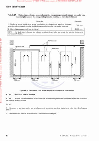 ABNT NBR 5410:2004
52 © ABNT 2004  Todos os direitos reservados
Tabela 27 — Distâncias mínimas a serem obedecidas nas passagens destinadas à operação e/ou
manutenção quando for assegurada proteção parcial por meio de obstáculos
Situação Distância
1. Distância entre obstáculos, entre manípulos de dispositivos elétricos (punhos,
volantes, alavancas etc.), entre obstáculos e parede ou entre manípulos e parede
700 mm
2. Altura da passagem sob tela ou painel 2 000 mm
NOTA As distâncias indicadas são válidas considerando-se todas as partes dos painéis devidamente
montadas e fechadas.
Figura 6 — Passagens com proteção parcial por meio de obstáculos
5.1.5.4 Colocação fora de alcance
5.1.5.4.1 Partes simultaneamente acessíveis que apresentem potenciais diferentes devem se situar fora
da zona de alcance normal.
NOTAS
1 Considera-se que duas partes são simultaneamente acessíveis quando o afastamento entre elas não ultrapassa
2,50 m.
2 Define-se como “zona de alcance normal” o volume indicado na figura 7.
Documento
impresso
em
10/11/2020
10:17:32,
de
uso
exclusivo
de
UNIVERSIDADE
DE
SAO
PAULO
-
SEF Documento impresso em 10/11/2020 10:17:32, de uso exclusivo de UNIVERSIDADE DE SAO PAULO - SEF
 