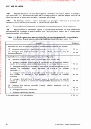 ABNT NBR 5410:2004
54 © ABNT 2004  Todos os direitos reservados
5.1.6.5 As portas de acesso aos locais devem permitir a fácil saída das pessoas, abrindo no sentido da
fuga (abrindo para fora). A abertura das portas, pelo lado interno dos locais, deve ser possível sem o uso de
chaves, mesmo que as portas sejam fechadas a chave pelo lado de fora.
5.1.6.6 As distâncias mínimas a serem observadas nas passagens destinadas à operação e/ou
manutenção são aquelas indicadas na tabela 28 e ilustradas nas figuras 8 e 9.
NOTA Em circunstâncias particulares, pode ser desejável a adoção de valores maiores, visando a segurança.
5.1.6.7 As passagens cuja extensão for superior a 20 m devem ser acessíveis nas duas extremidades.
Recomenda-se que passagens de serviço menores, mas com comprimento superior a 6 m, também sejam
acessíveis nas duas extremidades.
Tabela 28 — Distâncias mínimas a serem obedecidas nas passagens destinadas à operação e/ou
manutenção desprovidas de qualquer proteção contra contatos com partes vivas
Situação Distância
1.Apenas um dos lados da passagem apresenta partes vivas não protegidas (ver figura 8)
1.1 Largura da passagem entre parede e partes vivas .....................................................
1.2 Passagem livre defronte manípulos (punhos, volantes, alavancas, etc.) de
dispositivos elétricos .............................................................................................................
1 000 mm
700 mm
2.Os dois lados da passagem apresentam partes vivas (ver figura 9)
2.1 Largura da passagem entre partes e/ou condutores vivos de cada lado:
a) passagem destinada exclusivamente à manutenção, prevendo-se que qualquer
trabalho de manutenção seja precedido da colocação de barreiras protetoras...............
b) passagem destinada exclusivamente à manutenção, não estando previsto que os
trabalhos de manutenção sejam precedidos da colocação de barreiras
protetoras ........
c) passagem destinada tanto à operação quanto à manutenção, prevendo-se que
todo trabalho de manutenção seja precedido da colocação de barreiras
protetoras ........................................................................................................................
d) passagem destinada tanto à operação quanto à manutenção, não estando
previsto que os trabalhos de manutenção sejam precedidos da colocação de barreiras
protetoras .........................................................................................................................
2.2 Passagem livre defronte manípulos (punhos, volantes, alavancas, etc.) de
dispositivos elétricos:
a) passagem destinada à manutenção
b) passagem destinada à operação
1 000 mm
1 500 mm
1 200 mm
1 500 mm
900 mm
1 100 mm
3.Altura das partes vivas acima do piso 2 300 mm
Documento
impresso
em
10/11/2020
10:17:32,
de
uso
exclusivo
de
UNIVERSIDADE
DE
SAO
PAULO
-
SEF Documento impresso em 10/11/2020 10:17:32, de uso exclusivo de UNIVERSIDADE DE SAO PAULO - SEF
 