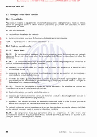 ABNT NBR 5410:2004
56 © ABNT 2004  Todos os direitos reservados
5.2 Proteção contra efeitos térmicos
5.2.1 Generalidades
As pessoas, bem como os equipamentos e materiais fixos adjacentes a componentes da instalação elétrica,
devem ser protegidos contra os efeitos térmicos prejudiciais que possam ser produzidos por esses
componentes, tais como:
a) risco de queimaduras;
b) combustão ou degradação dos materiais;
c) comprometimento da segurança de funcionamento dos componentes instalados.
NOTA A proteção contra as sobrecorrentes é tratada em 5.3.
5.2.2 Proteção contra incêndio
5.2.2.1 Regras gerais
5.2.2.1.1 Os componentes da instalação não devem representar perigo de incêndio para os materiais
adjacentes. Devem ser observadas, além das prescrições desta Norma, as respectivas instruções dos
fabricantes.
5.2.2.1.2 Os componentes fixos cujas superfícies externas possam atingir temperaturas suscetíveis de
provocar incêndio nos materiais adjacentes devem ser:
a) montados sobre ou envolvidos por materiais que suportem tais temperaturas e sejam de baixa
condutividade térmica; ou
b) separados dos elementos construtivos da edificação por materiais que suportem tais temperaturas e
sejam de baixa condutividade térmica; ou
c) montados de modo a guardar afastamento suficiente de qualquer material cuja integridade possa ser
prejudicada por tais temperaturas e garantir uma segura dissipação de calor, aliado à utilização de
materiais de baixa condutividade térmica.
5.2.2.1.3 Quando um componente da instalação, fixo ou estacionário, for suscetível de produzir, em
operação normal, arcos ou centelhamento, ele deve ser:
a) totalmente envolvido por material resistente a arcos; ou
b) separado, por materiais resistentes a arcos, de elementos construtivos da edificação sobre os quais os
arcos possam ter efeitos térmicos prejudiciais; ou
c) montado a uma distância suficiente dos elementos construtivos sobre os quais os arcos possam ter
efeitos térmicos prejudiciais, de modo a permitir a segura extinção do arco.
Os materiais resistentes a arcos mencionados devem ser incombustíveis, apresentar baixa condutividade
térmica e possuir espessura capaz de assegurar estabilidade mecânica.
5.2.2.1.4 Os componentes fixos que apresentem efeito de concentração de calor devem estar
suficientemente afastados de qualquer objeto fixo ou elemento construtivo, de modo a não submetê-lo, em
condições normais, a uma temperatura perigosa.
Documento
impresso
em
10/11/2020
10:17:32,
de
uso
exclusivo
de
UNIVERSIDADE
DE
SAO
PAULO
-
SEF Documento impresso em 10/11/2020 10:17:32, de uso exclusivo de UNIVERSIDADE DE SAO PAULO - SEF
 