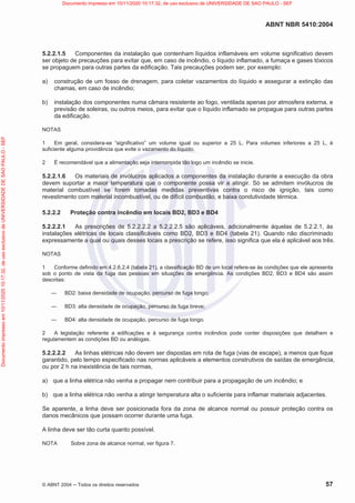 ABNT NBR 5410:2004
© ABNT 2004  Todos os direitos reservados 57
5.2.2.1.5 Componentes da instalação que contenham líquidos inflamáveis em volume significativo devem
ser objeto de precauções para evitar que, em caso de incêndio, o líquido inflamado, a fumaça e gases tóxicos
se propaguem para outras partes da edificação. Tais precauções podem ser, por exemplo:
a) construção de um fosso de drenagem, para coletar vazamentos do líquido e assegurar a extinção das
chamas, em caso de incêndio;
b) instalação dos componentes numa câmara resistente ao fogo, ventilada apenas por atmosfera externa, e
previsão de soleiras, ou outros meios, para evitar que o líquido inflamado se propague para outras partes
da edificação.
NOTAS
1 Em geral, considera-se “significativo” um volume igual ou superior a 25 L. Para volumes inferiores a 25 L, é
suficiente alguma providência que evite o vazamento do líquido.
2 É recomendável que a alimentação seja interrompida tão logo um incêndio se inicie.
5.2.2.1.6 Os materiais de invólucros aplicados a componentes da instalação durante a execução da obra
devem suportar a maior temperatura que o componente possa vir a atingir. Só se admitem invólucros de
material combustível se forem tomadas medidas preventivas contra o risco de ignição, tais como
revestimento com material incombustível, ou de difícil combustão, e baixa condutividade térmica.
5.2.2.2 Proteção contra incêndio em locais BD2, BD3 e BD4
5.2.2.2.1 As prescrições de 5.2.2.2.2 a 5.2.2.2.5 são aplicáveis, adicionalmente àquelas de 5.2.2.1, às
instalações elétricas de locais classificáveis como BD2, BD3 e BD4 (tabela 21). Quando não discriminado
expressamente a qual ou quais desses locais a prescrição se refere, isso significa que ela é aplicável aos três.
NOTAS
1 Conforme definido em 4.2.6.2.4 (tabela 21), a classificação BD de um local refere-se às condições que ele apresenta
sob o ponto de vista da fuga das pessoas em situações de emergência. As condições BD2, BD3 e BD4 são assim
descritas:
 BD2: baixa densidade de ocupação, percurso de fuga longo;
 BD3: alta densidade de ocupação, percurso de fuga breve;
 BD4: alta densidade de ocupação, percurso de fuga longo.
2 A legislação referente a edificações e à segurança contra incêndios pode conter disposições que detalhem e
regulamentem as condições BD ou análogas.
5.2.2.2.2 As linhas elétricas não devem ser dispostas em rota de fuga (vias de escape), a menos que fique
garantido, pelo tempo especificado nas normas aplicáveis a elementos construtivos de saídas de emergência,
ou por 2 h na inexistência de tais normas,
a) que a linha elétrica não venha a propagar nem contribuir para a propagação de um incêndio; e
b) que a linha elétrica não venha a atingir temperatura alta o suficiente para inflamar materiais adjacentes.
Se aparente, a linha deve ser posicionada fora da zona de alcance normal ou possuir proteção contra os
danos mecânicos que possam ocorrer durante uma fuga.
A linha deve ser tão curta quanto possível.
NOTA Sobre zona de alcance normal, ver figura 7.
Documento
impresso
em
10/11/2020
10:17:32,
de
uso
exclusivo
de
UNIVERSIDADE
DE
SAO
PAULO
-
SEF Documento impresso em 10/11/2020 10:17:32, de uso exclusivo de UNIVERSIDADE DE SAO PAULO - SEF
 