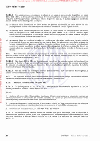 ABNT NBR 5410:2004
58 © ABNT 2004  Todos os direitos reservados
5.2.2.2.3 Em áreas comuns, em áreas de circulação e em áreas de concentração de público, em locais
BD2, BD3 e BD4, as linhas elétricas embutidas devem ser totalmente imersas em material incombustível,
enquanto as linhas aparentes e as linhas no interior de paredes ocas ou de outros espaços de construção
devem atender a uma das seguintes condições:
a) no caso de linhas constituídas por cabos fixados em paredes ou em tetos, os cabos devem ser não-
propagantes de chama, livres de halogênio e com baixa emissão de fumaça e gases tóxicos;
b) no caso de linhas constituídas por condutos abertos, os cabos devem ser não-propagantes de chama,
livres de halogênio e com baixa emissão de fumaça e gases tóxicos. Já os condutos, caso não sejam
metálicos ou de outro material incombustível, devem ser não-propagantes de chama, livres de halogênio
e com baixa emissão de fumaça e gases tóxicos;
c) no caso de linhas em condutos fechados, os condutos que não sejam metálicos ou de outro material
incombustível devem ser não-propagantes de chama, livres de halogênios e com baixa emissão de
fumaça e gases tóxicos. Na primeira hipótese (condutos metálicos ou de outro material incombustível),
podem ser usados condutores e cabos apenas não-propagantes de chama; na segunda, devem ser
usados cabos não-propagantes de chama, livres de halogênio e com baixa emissão de fumaça e gases
tóxicos.
NOTA Para efeito desta prescrição, um poço (espaço de construção vertical) pode ser considerado linha elétrica
embutida quando possuir grau de proteção IP5X, no mínimo, for acessível somente através do uso de chave ou
ferramenta e observar os requisitos de 6.2.9.6.8.
5.2.2.2.4 Nos locais BD3 e BD4, os dispositivos de manobra e de proteção, exceto certos dispositivos
destinados a facilitar a fuga nas emergências, devem ser acessíveis apenas às pessoas autorizadas.
Se situados em áreas de circulação, os dispositivos devem ser alojados em gabinetes ou caixas de material
incombustível ou de difícil combustão.
5.2.2.2.5 Não se admite, nas instalações elétricas de locais BD3 ou BD4 e em saídas de emergência, o
uso de componentes contendo líquidos inflamáveis.
NOTA Os capacitores auxiliares individuais incorporados aos equipamentos (por exemplo, capacitores de lâmpadas
de descarga e capacitores de partida de motores) não estão sujeitos a esta prescrição.
5.2.2.3 Proteção contra incêndio em locais BE2
5.2.2.3.1 As prescrições de 5.2.2.3.2 a 5.2.2.3.13 são aplicáveis, adicionalmente àquelas de 5.2.2.1, às
instalações elétricas de locais classificáveis como BE2.
NOTAS
1 Conforme definido em 4.2.6.2.5 (tabela 22), a classificação BE de um local baseia-se na natureza dos materiais que
são nele processados ou armazenados. Em particular, locais BE2 são aqueles que apresentam maior risco de incêndio
devido à presença de substâncias combustíveis em quantidade apreciável.
2 A legislação de segurança contra incêndios, de segurança do trabalho, etc. pode conter disposições que detalhem e
regulamentem a quantidade de material combustível, a área ou o volume de locais BE2 e outros aspectos.
3 Para locais com riscos de explosão, ver ABNT NBR 9518 e IEC 60079-14.
5.2.2.3.2 Os equipamentos elétricos devem ser limitados aos que o local exige, para as atividades aí
desenvolvidas. Admite-se, porém, que o local seja percorrido ou atravessado por outras linhas elétricas, além
daquelas destinadas a atender pontos situados no local, desde que atendidas as condições descritas
em 5.2.2.3.7.
Documento
impresso
em
10/11/2020
10:17:32,
de
uso
exclusivo
de
UNIVERSIDADE
DE
SAO
PAULO
-
SEF Documento impresso em 10/11/2020 10:17:32, de uso exclusivo de UNIVERSIDADE DE SAO PAULO - SEF
 