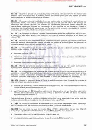 ABNT NBR 5410:2004
© ABNT 2004  Todos os direitos reservados 59
5.2.2.3.3 Quando for previsto um acúmulo de poeira combustível, sobre os invólucros dos componentes
elétricos, capaz de suscitar risco de incêndio, devem ser tomadas precauções para impedir que esses
invólucros atinjam as temperaturas de ignição da poeira.
5.2.2.3.4 Os componentes da instalação devem ser selecionados e instalados de modo tal que seu
aquecimento normal, bem como o sobreaquecimento previsível em caso de falta ou de operação em
sobrecarga, não possam provocar um incêndio. As providências pertinentes podem basear-se nas
características construtivas originais do componente ou em cuidados na sua instalação. Quando a
temperatura das superfícies dos componentes não for suscetível de provocar a combustão de materiais
situados nas proximidades, não é necessária nenhuma medida.
5.2.2.3.5 Os dispositivos de proteção, comando e seccionamento devem ser dispostos fora dos locais BE2,
a menos que eles sejam alojados em invólucros com grau de proteção adequado a tais locais, no
mínimo IP4X.
5.2.2.3.6 Quando as linhas elétricas não forem totalmente embutidas (imersas) em material incombustível,
devem ser tomadas precauções para garantir que elas não venham a propagar chama. Em particular, os
condutores e cabos devem ser não-propagantes de chama.
5.2.2.3.7 As linhas elétricas que atravessem um local BE2, mas que não se destinem a atender pontos aí
situados, devem satisfazer as seguintes condições:
a) devem ser conforme 5.2.2.3.6;
b) não devem conter nenhuma conexão no trecho interno ao local, a menos que essas conexões sejam
contidas em invólucros resistentes ao fogo;
c) devem ser protegidas contra sobrecorrentes conforme 5.2.2.3.11.
5.2.2.3.8 Motores comandados automaticamente ou à distância, ou que não sejam continuamente
supervisionados, devem ser protegidos contra sobreaquecimento por sensores térmicos.
5.2.2.3.9 As luminárias devem ser adequadas aos locais e providas de invólucros que apresentem grau de
proteção no mínimo IP4X. Se o local oferecer risco de danos mecânicos às luminárias, elas devem ter suas
lâmpadas e outros componentes protegidos por coberturas plásticas, grelhas ou coberturas de vidro
resistentes a impactos, com exceção dos porta-lâmpadas (a menos que comportem tais acessórios).
5.2.2.3.10 Quando for necessário limitar os riscos de incêndio suscitados pela circulação de correntes de
falta, o circuito correspondente deve ser:
a) protegido por dispositivo a corrente diferencial-residual (dispositivo DR) com corrente diferencial-residual
nominal de atuação de no máximo 500 mA; ou
b) supervisionado por um DSI (dispositivo supervisor de isolamento) ou por um dispositivo supervisor a
corrente diferencial-residual, ajustados para sinalizar a ocorrência de falta em bases no máximo
equivalentes àquelas da alínea a).
Pode-se incorporar à linha do circuito em questão um condutor nu de supervisão. Essa função pode ser
realizada pelo condutor de proteção, se atendida a característica especificada.
5.2.2.3.11 Os circuitos que alimentem ou atravessem locais BE2 devem ser protegidos contra sobrecargas
e contra curtos-circuitos por dispositivos de proteção situados a montante desses locais.
5.2.2.3.12 Não se admite, no caso de circuitos SELV e PELV, a possibilidade de que trata 5.1.2.5.1.
Qualquer que seja a tensão nominal do circuito SELV ou PELV, as partes vivas devem ser:
a) contidas em invólucros com grau de proteção IP2X ou IPXXB; ou
b) providas de isolação capaz de suportar uma tensão de ensaio de 500 V durante 1 min.
Documento
impresso
em
10/11/2020
10:17:32,
de
uso
exclusivo
de
UNIVERSIDADE
DE
SAO
PAULO
-
SEF Documento impresso em 10/11/2020 10:17:32, de uso exclusivo de UNIVERSIDADE DE SAO PAULO - SEF
 