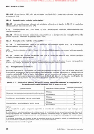 ABNT NBR 5410:2004
60 © ABNT 2004  Todos os direitos reservados
5.2.2.3.13 Os condutores PEN não são admitidos nos locais BE2, exceto para circuitos que apenas
atravessem o local.
5.2.2.4 Proteção contra incêndio em locais CA2
5.2.2.4.1 As prescrições desta subseção são aplicáveis, adicionalmente àquelas de 5.2.2.1, às instalações
elétricas de locais classificáveis como CA2.
NOTA Conforme definido em 4.2.6.3.1 (tabela 23), locais CA2 são aqueles construídos predominantemente com
materiais combustíveis.
5.2.2.4.2 Devem ser tomadas precauções para garantir que os componentes da instalação elétrica não
possam provocar a combustão de paredes, tetos e pisos.
5.2.2.5 Proteção contra incêndio em locais CB2
5.2.2.5.1 As prescrições desta subseção são aplicáveis, adicionalmente àquelas de 5.2.2.1, às instalações
elétricas de locais classificáveis como CB2.
NOTA Conforme definido em 4.2.6.3.2 (tabela 24), edificações CB2 são aquelas cuja estrutura facilita a propagação
de incêndio.
5.2.2.5.2 Devem ser tomadas precauções para que as instalações elétricas não possam propagar
incêndios (por exemplo, efeito chaminé).
NOTA Podem ser previstos detectores de incêndio que acionem medidas destinadas a bloquear a propagação do
incêndio — por exemplo, fechamento de registros corta-fogo (“dampers”) em dutos ou galerias.
5.2.3 Proteção contra queimaduras
As partes acessíveis de componentes da instalação posicionados dentro da zona de alcance normal não
devem atingir temperaturas que possam causar queimaduras em pessoas, respeitando os valores máximos
indicados na tabela 29. Todas as partes da instalação que em serviço normal possam atingir, ainda que por
curtos períodos, temperaturas superiores aos limites da tabela 29, devem ser dispostas ou abrigadas de
modo a garantir que as pessoas não corram risco de contato acidental com essas partes.
Tabela 29 — Temperaturas máximas, em serviço normal, das partes acessíveis de componentes da
instalação posicionados dentro da zona de alcance normal
Partes acessíveis Material das partes acessíveis
Temperaturas máximas
°C
Alavancas, volantes ou punhos de dispositivos de manobra
Metálico 55
Não-metálico 65
Previstas para serem tocadas, mas não empunhadas
Metálico 70
Não-metálico 80
Não destinadas a serem tocadas em serviço normal
Metálico 80
Não-metálico 90
NOTAS
1 Esta prescrição não se aplica a componentes cujos limites de temperatura das superfícies acessíveis sejam fixados por norma
específica.
2 A distinção entre superfícies metálicas e não-metálicas depende da condutividade térmica da superfície considerada. Camadas de
tinta ou de verniz não são consideradas suficientes para modificar a condutividade térmica da superfície. Por outro lado, certos
revestimentos plásticos podem reduzir sensivelmente a condutividade térmica de uma superfície metálica e permitir considerá-la como
não-metálica.
3 Admitem-se temperaturas mais elevadas, no caso de dispositivos de manobra, se a parte em questão for acessível somente após
abertura do invólucro ou cobertura que a envolve, e se não for acionada freqüentemente.
4 Sobre zona de alcance normal, ver figura 7.
Documento
impresso
em
10/11/2020
10:17:32,
de
uso
exclusivo
de
UNIVERSIDADE
DE
SAO
PAULO
-
SEF Documento impresso em 10/11/2020 10:17:32, de uso exclusivo de UNIVERSIDADE DE SAO PAULO - SEF
 