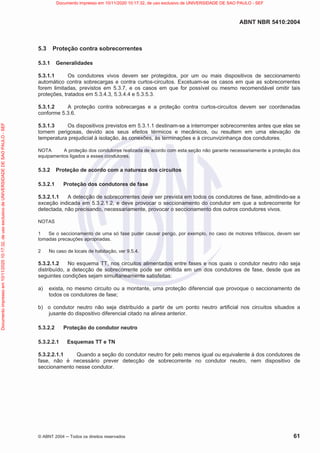 ABNT NBR 5410:2004
© ABNT 2004  Todos os direitos reservados 61
5.3 Proteção contra sobrecorrentes
5.3.1 Generalidades
5.3.1.1 Os condutores vivos devem ser protegidos, por um ou mais dispositivos de seccionamento
automático contra sobrecargas e contra curtos-circuitos. Excetuam-se os casos em que as sobrecorrentes
forem limitadas, previstos em 5.3.7, e os casos em que for possível ou mesmo recomendável omitir tais
proteções, tratados em 5.3.4.3, 5.3.4.4 e 5.3.5.3.
5.3.1.2 A proteção contra sobrecargas e a proteção contra curtos-circuitos devem ser coordenadas
conforme 5.3.6.
5.3.1.3 Os dispositivos previstos em 5.3.1.1 destinam-se a interromper sobrecorrentes antes que elas se
tornem perigosas, devido aos seus efeitos térmicos e mecânicos, ou resultem em uma elevação de
temperatura prejudicial à isolação, às conexões, às terminações e à circunvizinhança dos condutores.
NOTA A proteção dos condutores realizada de acordo com esta seção não garante necessariamente a proteção dos
equipamentos ligados a esses condutores.
5.3.2 Proteção de acordo com a natureza dos circuitos
5.3.2.1 Proteção dos condutores de fase
5.3.2.1.1 A detecção de sobrecorrentes deve ser prevista em todos os condutores de fase, admitindo-se a
exceção indicada em 5.3.2.1.2, e deve provocar o seccionamento do condutor em que a sobrecorrente for
detectada, não precisando, necessariamente, provocar o seccionamento dos outros condutores vivos.
NOTAS
1 Se o seccionamento de uma só fase puder causar perigo, por exemplo, no caso de motores trifásicos, devem ser
tomadas precauções apropriadas.
2 No caso de locais de habitação, ver 9.5.4.
5.3.2.1.2 No esquema TT, nos circuitos alimentados entre fases e nos quais o condutor neutro não seja
distribuído, a detecção de sobrecorrente pode ser omitida em um dos condutores de fase, desde que as
seguintes condições sejam simultaneamente satisfeitas:
a) exista, no mesmo circuito ou a montante, uma proteção diferencial que provoque o seccionamento de
todos os condutores de fase;
b) o condutor neutro não seja distribuído a partir de um ponto neutro artificial nos circuitos situados a
jusante do dispositivo diferencial citado na alínea anterior.
5.3.2.2 Proteção do condutor neutro
5.3.2.2.1 Esquemas TT e TN
5.3.2.2.1.1 Quando a seção do condutor neutro for pelo menos igual ou equivalente à dos condutores de
fase, não é necessário prever detecção de sobrecorrente no condutor neutro, nem dispositivo de
seccionamento nesse condutor.
Documento
impresso
em
10/11/2020
10:17:32,
de
uso
exclusivo
de
UNIVERSIDADE
DE
SAO
PAULO
-
SEF Documento impresso em 10/11/2020 10:17:32, de uso exclusivo de UNIVERSIDADE DE SAO PAULO - SEF
 