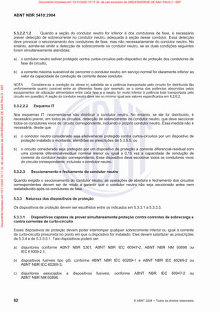 ABNT NBR 5410:2004
62 © ABNT 2004  Todos os direitos reservados
5.3.2.2.1.2 Quando a seção do condutor neutro for inferior à dos condutores de fase, é necessário
prever detecção de sobrecorrente no condutor neutro, adequada à seção desse condutor. Essa detecção
deve provocar o seccionamento dos condutores de fase, mas não necessariamente do condutor neutro. No
entanto, admite-se omitir a detecção de sobrecorrente no condutor neutro, se as duas condições seguintes
forem simultaneamente atendidas:
a) o condutor neutro estiver protegido contra curtos-circuitos pelo dispositivo de proteção dos condutores de
fase do circuito;
b) a corrente máxima suscetível de percorrer o condutor neutro em serviço normal for claramente inferior ao
valor da capacidade de condução de corrente desse condutor.
NOTA Considera-se a condição da alínea b) satisfeita se a potência transportada pelo circuito for distribuída tão
uniformemente quanto possível entre as diferentes fases (por exemplo, se a soma das potências absorvidas pelos
equipamentos de utilização alimentados entre cada fase e o neutro for muito inferior à potência total transportada pelo
circuito em questão). A seção do condutor neutro deve ser no mínimo igual aos valores especificados em 6.2.6.2.
5.3.2.2.2 Esquema IT
Nos esquemas IT, recomenda-se não distribuir o condutor neutro. No entanto, se ele for distribuído, é
necessário prever, em todos os circuitos, detecção de sobrecorrente no condutor neutro, que deve seccionar
todos os condutores vivos do circuito correspondente, incluindo o próprio condutor neutro. Essa medida não é
necessária, desde que:
a) o condutor neutro considerado seja efetivamente protegido contra curtos-circuitos por um dispostivo de
proteção instalado a montante, atendidas as prescrições de 5.3.5.5; ou
b) o circuito considerado seja protegido por um dispositivo de proteção a corrente diferencial-residual com
uma corrente diferencial-residual nominal menor ou igual a 0,15 vez a capacidade de condução de
corrente do condutor neutro correspondente. Esse dispositivo deve seccionar todos os condutores vivos
do circuito correspondente, incluindo o condutor neutro.
5.3.2.3 Seccionamento e fechamento do condutor neutro
Quando exigido o seccionamento do condutor neutro, as operações de abertura e fechamento dos circuitos
correspondentes devem ser de modo a garantir que o condutor neutro não seja seccionado antes nem
restabelecido após os condutores de fase.
5.3.3 Natureza dos dispositivos de proteção
Os dispositivos de proteção devem ser escolhidos entre os indicados em 5.3.3.1 a 5.3.3.3.
5.3.3.1 Dispositivos capazes de prover simultaneamente proteção contra correntes de sobrecarga e
contra correntes de curto-circuito
Esses dispositivos de proteção devem poder interromper qualquer sobrecorrente inferior ou igual à corrente
de curto-circuito presumida no ponto em que o dispositivo for instalado. Eles devem satisfazer as prescrições
de 5.3.4 e de 5.3.5.5.1. Tais dispositivos podem ser:
a) disjuntores conforme ABNT NBR 5361, ABNT NBR IEC 60947-2, ABNT NBR NM 60898 ou
IEC 61009-2.1;
b) dispositivos fusíveis tipo gG, conforme ABNT NBR IEC 60269-1 e ABNT NBR IEC 60269-2 ou
ABNT NBR IEC 60269-3;
c) disjuntores associados a dispositivos fusíveis, conforme ABNT NBR IEC 60947-2 ou
ABNT NBR NM 60898.
Documento
impresso
em
10/11/2020
10:17:32,
de
uso
exclusivo
de
UNIVERSIDADE
DE
SAO
PAULO
-
SEF Documento impresso em 10/11/2020 10:17:32, de uso exclusivo de UNIVERSIDADE DE SAO PAULO - SEF
 
