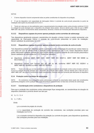 ABNT NBR 5410:2004
© ABNT 2004  Todos os direitos reservados 63
NOTAS
1 O termo dispositivo fusível compreende todas as partes constituintes do dispositivo de proteção.
2 O uso de dispositivo com capacidade de interrupção inferior à corrente de curto-circuito presumida no ponto de
instalação está sujeito às prescrições de 5.3.5.5.1.
3 Tendo em vista que um dos parâmetros para o equacionamento da proteção contra curtos-circuitos conforme 5.3.5.5
é a integral de joule (energia) que o dispositivo de proteção deixa passar, deve-se atentar para o fato de que a ABNT
NBR 5361 não prevê o fornecimento desta característica, devendo a mesma ser fornecida pelo fabricante do dispositivo.
5.3.3.2 Dispositivos capazes de prover apenas proteção contra correntes de sobrecarga
Tais dispositivos geralmente possuem característica de atuação a tempo inverso e podem apresentar uma
capacidade de interrupção inferior à corrente de curto-circuito presumida no ponto de instalação.
Devem satisfazer às prescrições de 5.3.4.
5.3.3.3 Dispositivos capazes de prover apenas proteção contra correntes de curto-circuito
Tais dispositivos podem ser utilizados quando a proteção contra sobrecargas for provida por outros meios ou
nos casos em que se admite omitir a proteção contra sobrecargas (ver 5.3.4). Esses dispositivos devem
poder interromper qualquer corrente de curto-circuito inferior ou igual à corrente de curto-circuito presumida e
devem satisfazer as prescrições de 5.3.5. Podem ser utilizados:
a) disjuntores conforme ABNT NBR 5361, ABNT NBR IEC 60947-2, ABNT NBR NM 60898 ou
IEC 61009-2.1;
b) dispositivos fusíveis com fusíveis tipo gG, gM ou aM, conforme ABNT NBR IEC 60269-1 e
ABNT NBR IEC 60269-2 ou ABNT NBR IEC 60269-3.
NOTA Tendo em vista que um dos parâmetros para o equacionamento da proteção contra curtos-circuitos conforme
5.3.5.5 é a integral de joule (energia) que o dispositivo de proteção deixa passar, deve-se atentar para o fato de que a
ABNT NBR 5361 não prevê o fornecimento desta característica, devendo esta ser fornecida pelo fabricante do dispositivo.
5.3.4 Proteção contra correntes de sobrecarga
NOTA Os condutores vivos protegidos contra sobrecargas conforme as prescrições desta seção são considerados
igualmente protegidos contra qualquer falta capaz de produzir sobrecorrentes na faixa das correntes de sobrecarga.
5.3.4.1 Coordenação entre condutores e dispositivos de proteção
Para que a proteção dos condutores contra sobrecargas fique assegurada, as características de atuação do
dispositivo destinado a provê-la devem ser tais que:
a) IB d In d Iz; e
b) I2 d 1,45 Iz
Onde:
IB é a corrente de projeto do circuito;
Iz é a capacidade de condução de corrente dos condutores, nas condições previstas para sua
instalação (ver 6.2.5);
In é a corrente nominal do dispositivo de proteção (ou corrente de ajuste, para dispositivos ajustáveis),
nas condições previstas para sua instalação;
Documento
impresso
em
10/11/2020
10:17:32,
de
uso
exclusivo
de
UNIVERSIDADE
DE
SAO
PAULO
-
SEF Documento impresso em 10/11/2020 10:17:32, de uso exclusivo de UNIVERSIDADE DE SAO PAULO - SEF
 